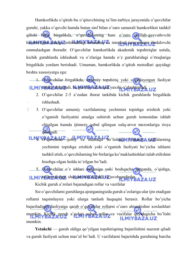  
 
 
Hamkorlikda o’qitish-bu o’qituvchining ta’lim-tarbiya jarayonida o’quvchilar 
guruhi, yakka o’quvchi hamda butun sinf bilan o’zaro samarali hamkorlikni tashkil 
qilishi bilan birgalikda, o’quvchilarning ham o’zaro qo’llab-quvvatlovchi 
hamkorligini amalga oshirishdagi instruktaj va interfaol jarayonlarni ifodalovchi 
ommalashgan iboradir. O’quvchilar hamkorlikda akademik topshiriqlar ustida, 
kichik guruhlarda ishlashadi va o’zlariga hamda o’z guruhlaridagi o’rtoqlariga 
birgalikda yordam berishadi. Umuman, hamkorlikda o’qitish metodlari quyidagi 
beshta xususiyatga ega: 
1. O’quvchilar birgalikda, umumiy topshiriq yoki o’qitilayotgan faoliyat 
ustida ishlashadi, bu guruhiy ish orqali yaxshi o’zlashtiriladi. 
2. O’quvchilar 2-5 a’zodan iborat tarkibda kichik guruhlarda birgalikda 
ishlashadi. 
3. O’quvchilar umumiy vazifalarning yechimini topishga erishish yoki 
o’rganish faoliyatini amalga oshirish uchun guruh tomonidan ishlab 
chiqilgan hamda ijtimoiy qabul qilingan xulq-atvor mezonlariga rioya 
qilishadi. 
4. O’quvchilar ijobiy va mustaqil bo’lishadi. Umumiy vazifalarning 
yechimini topishga erishish yoki o’rganish faoliyati bo’yicha ishlarni 
tashkil etish, o’quvchilarning bir-birlariga ko’maklashishlari talab etilishini 
hisobga olgan holda to’zilgan bo’ladi. 
5. O’quvchilar o’z ishlari natijasiga yoki boshqacha aytganda, o’qishga, 
ta’lim olishga, shaxsan mas’uliyatli va javobgardirdar. 
Kichik guruh a’zolari bajaradigan rollar va vazifalar 
Siz o’quvchilarni guruhlarga ajratganingizda guruh a’zolariga ular ijro etadigan 
rollarni taqsimlaysiz yoki ularga tanlash huquqini berasiz. Rollar bo’yicha 
bajariladigan faoliyatga qarab o’quvchilar rollarni o’zaro almashishni xoxlashlari 
mumkin. Kichik guruh a’zolari uchun rollar va vazifalar quyidagicha bo’lishi 
mumkin. 
Yetakchi — guruh oldiga qo’yilgan topshiriqning bajarilishini nazorat qiladi 
va guruh faoliyati uchun mas’ul bo’ladi. U vazifalarni bajarishda guruhning barcha 
