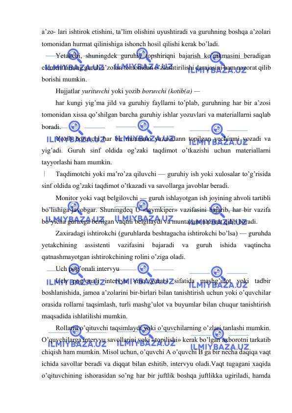  
 
 
a’zo- lari ishtirok etishini, ta’lim olishini uyushtiradi va guruhning boshqa a’zolari 
tomonidan hurmat qilinishiga ishonch hosil qilishi kerak bo’ladi. 
Yetakchi, shuningdek guruhiy topshiriqni bajarish ko’nikmasini beradigan 
elementlarning guruh a’zolari tomonidan o’zlashtirilishi darajasini ham nazorat qilib 
borishi mumkin. 
Hujjatlar yurituvchi yoki yozib boruvchi (kotib(a) — 
har kungi yig’ma jild va guruhiy fayllarni to’plab, guruhning har bir a’zosi 
tomonidan xissa qo’shilgan barcha guruhiy ishlar yozuvlari va materiallarni saqlab 
boradi. 
Yozib boruvchi har bir muammo yuzasidann topilgan yechimni yozadi va 
yig’adi. Guruh sinf oldida og’zaki taqdimot o’tkazishi uchun materiallarni 
tayyorlashi ham mumkin. 
Taqdimotchi yoki ma’ro’za qiluvchi — guruhiy ish yoki xulosalar to’g’risida 
sinf oldida og’zaki taqdimot o’tkazadi va savollarga javoblar beradi. 
Monitor yoki vaqt belgilovchi — guruh ishlayotgan ish joyining ahvoli tartibli 
bo’lishiga javobgar. Shuningdeq U «taymkiper» vazifasini bajarib, har bir vazifa 
bo’yicha guruxga berilgan vaqtni belgilaydi va muntazam nazorat qilib boradi. 
Zaxiradagi ishtirokchi (guruhlarda beshtagacha ishtirokchi bo’lsa) — guruhda 
yetakchining 
assistenti 
vazifasini 
bajaradi 
va 
guruh 
ishida 
vaqtincha 
qatnashmayotgan ishtirokchining rolini o’ziga oladi. 
Uch pog’onali intervyu 
Uch pog’onali intervyu «mo’zyorar» sifatida mashg’ulot yoki tadbir 
boshlanishida, jamoa a’zolarini bir-birlari bilan tanishtirish uchun yoki o’quvchilar 
orasida rollarni taqsimlash, turli mashg’ulot va buyumlar bilan chuqur tanishtirish 
maqsadida ishlatilishi mumkin. 
Rollarni o’qituvchi taqsimlaydi yoki o’quvchilarning o’zlari tanlashi mumkin. 
O’quvchilarga intervyu savollarini yoki «topilishi» kerak bo’lgan axborotni tarkatib 
chiqish ham mumkin. Misol uchun, o’quvchi A o’quvchi B ga bir necha daqiqa vaqt 
ichida savollar beradi va diqqat bilan eshitib, intervyu oladi.Vaqt tugagani xaqida 
o’qituvchining ishorasidan so’ng har bir juftlik boshqa juftlikka ugiriladi, hamda 
