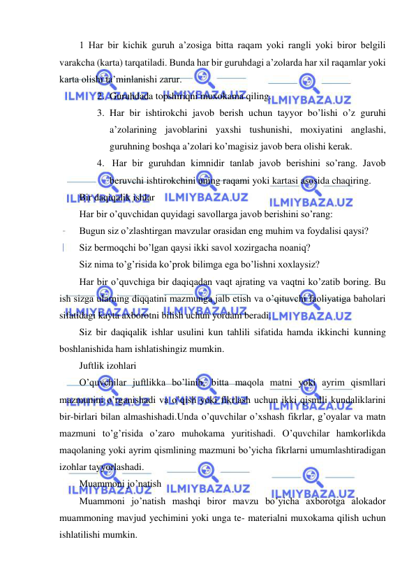  
 
 
1 Har bir kichik guruh a’zosiga bitta raqam yoki rangli yoki biror belgili 
varakcha (karta) tarqatiladi. Bunda har bir guruhdagi a’zolarda har xil raqamlar yoki 
karta olishi ta’minlanishi zarur. 
2. Guruhdada topshiriqni muxokama qiling. 
3. Har bir ishtirokchi javob berish uchun tayyor bo’lishi o’z guruhi 
a’zolarining javoblarini yaxshi tushunishi, moxiyatini anglashi, 
guruhning boshqa a’zolari ko’magisiz javob bera olishi kerak. 
4.  Har bir guruhdan kimnidir tanlab javob berishini so’rang. Javob 
beruvchi ishtirokchini uning raqami yoki kartasi asosida chaqiring. 
Bir daqiqalik ishlar 
Har bir o’quvchidan quyidagi savollarga javob berishini so’rang: 
Bugun siz o’zlashtirgan mavzular orasidan eng muhim va foydalisi qaysi? 
Siz bermoqchi bo’lgan qaysi ikki savol xozirgacha noaniq? 
Siz nima to’g’risida ko’prok bilimga ega bo’lishni xoxlaysiz? 
Har bir o’quvchiga bir daqiqadan vaqt ajrating va vaqtni ko’zatib boring. Bu 
ish sizga ularning diqqatini mazmunga jalb etish va o’qituvchi faoliyatiga baholari 
sifatidagi kayta axborotni bilish uchun yordam beradi. 
Siz bir daqiqalik ishlar usulini kun tahlili sifatida hamda ikkinchi kunning 
boshlanishida ham ishlatishingiz mumkin. 
Juftlik izohlari 
O’quvchilar juftlikka bo’linib, bitta maqola matni yoki ayrim qismllari 
mazmunini o’rganishadi va o’qish yoki fikrlash uchun ikki qismlli kundaliklarini 
bir-birlari bilan almashishadi.Unda o’quvchilar o’xshash fikrlar, g’oyalar va matn 
mazmuni to’g’risida o’zaro muhokama yuritishadi. O’quvchilar hamkorlikda 
maqolaning yoki ayrim qismlining mazmuni bo’yicha fikrlarni umumlashtiradigan 
izohlar tayyorlashadi. 
Muammoni jo’natish 
Muammoni jo’natish mashqi biror mavzu bo’yicha axborotga alokador 
muammoning mavjud yechimini yoki unga te- materialni muxokama qilish uchun 
ishlatilishi mumkin. 
