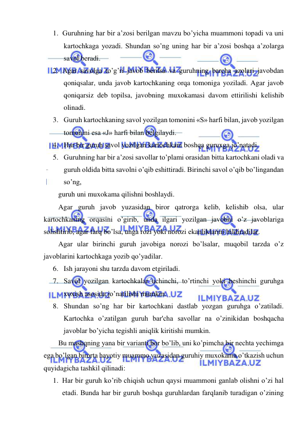  
 
 
1. Guruhning har bir a’zosi berilgan mavzu bo’yicha muammoni topadi va uni 
kartochkaga yozadi. Shundan so’ng uning har bir a’zosi boshqa a’zolarga 
savol beradi. 
2. Agar savolga to’g’ri javob berilsa va guruhning barcha azolari javobdan 
qoniqsalar, unda javob kartochkaning orqa tomoniga yoziladi. Agar javob 
qoniqarsiz deb topilsa, javobning muxokamasi davom ettirilishi kelishib 
olinadi. 
3. Guruh kartochkaning savol yozilgan tomonini «S» harfi bilan, javob yozilgan 
tomonini esa «J» harfi bilan belgilaydi. 
4. Har bir guruh savol yozilgan kartochkani boshqa guruxga jo’natadi. 
5. Guruhning har bir a’zosi savollar to’plami orasidan bitta kartochkani oladi va 
guruh oldida bitta savolni o’qib eshittiradi. Birinchi savol o’qib bo’lingandan 
so’ng, 
guruh uni muxokama qilishni boshlaydi. 
Agar guruh javob yuzasidan biror qatrorga kelib, kelishib olsa, ular 
kartochkaning orqasini o’girib, unda ilgari yozilgan javobni o’z javoblariga 
solishtirib, agar farq bo’lsa, unga rozi yoki norozi ekanliklarini bildiradilar. 
Agar ular birinchi guruh javobiga norozi bo’lsalar, muqobil tarzda o’z 
javoblarini kartochkaga yozib qo’yadilar. 
6. Ish jarayoni shu tarzda davom etgiriladi. 
7. Savol yozilgan kartochkalar uchinchi, to’rtinchi yoki beshinchi guruhga 
xoxish asosida jo’natilishi mumkin. 
8. Shundan so’ng har bir kartochkani dastlab yozgan guruhga o’zatiladi. 
Kartochka o’zatilgan guruh bar'cha savollar na o’zinikidan boshqacha 
javoblar bo’yicha tegishli aniqlik kiritishi mumkin. 
Bu mashqning yana bir varianti bor bo’lib, uni ko’pimcha bir nechta yechimga 
ega bo’lgan birorta hayotiy muammo yuzasidan guruhiy muxokama o’tkazish uchun 
quyidagicha tashkil qilinadi: 
1. Har bir guruh ko’rib chiqish uchun qaysi muammoni ganlab olishni o’zi hal 
etadi. Bunda har bir guruh boshqa guruhlardan farqlanib turadigan o’zining 
