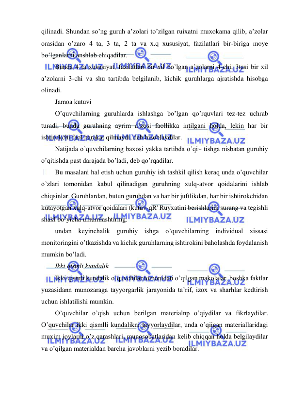  
 
 
qilinadi. Shundan so’ng guruh a’zolari to’zilgan ruixatni muxokama qilib, a’zolar 
orasidan o’zaro 4 ta, 3 ta, 2 ta va x.q xususiyat, fazilatlari bir-biriga moye 
bo’lganlarni anshlab chiqadilar. 
Bunda 4 ta xususiyat, fazilatlari bir xil bo’lgan a’zolarni 4-chi, 3tasi bir xil 
a’zolarni 3-chi va shu tartibda belgilanib, kichik guruhlarga ajratishda hisobga 
olinadi. 
Jamoa kutuvi 
O’quvchilarning guruhlarda ishlashga bo’lgan qo’rquvlari tez-tez uchrab 
turadi, bunda guruhning ayrim a’zosi faollikka intilgani holda, lekin har bir 
ishtirokchi faol harakat qilmaydi, deb hisoblaydilar. 
Natijada o’quvchilarning baxosi yakka tartibda o’qi~ tishga nisbatan guruhiy 
o’qitishda past darajada bo’ladi, deb qo’rqadilar. 
Bu masalani hal etish uchun guruhiy ish tashkil qilish keraq unda o’quvchilar 
o’zlari tomonidan kabul qilinadigan guruhning xulq-atvor qoidalarini ishlab 
chiqsinlar. Guruhlardan, butun guruhdan va har bir juftlikdan, har bir ishtirokchidan 
kutayotgan xulq-atvor qoidalari (kutuv-qR' Ruyxatini berishlarini surang va tegishli 
shakl bo’yicha umumlashtiring. 
undan keyinchalik guruhiy ishga o’quvchilarning individual xissasi 
monitoringini o’tkazishda va kichik guruhlarning ishtirokini baholashda foydalanish 
mumkin bo’ladi. 
Ikki qismli kundalik 
Ikki qismli kundalik o’quvchilar tomonidati o’qilgan makolalar, boshka faktlar 
yuzasidann munozaraga tayyorgarlik jarayonida ta’rif, izox va sharhlar kedtirish 
uchun ishlatilishi mumkin. 
O’quvchilar o’qish uchun berilgan materialnp o’qiydilar va fikrlaydilar. 
O’quvchilar ikki qismlli kundalikni tayyorlaydilar, unda o’qiigan materiallaridagi 
muxim joylarni o’z qarashlari, munosobatlaridan kelib chiqqan holda belgilaydilar 
va o’qilgan materialdan barcha javoblarni yezib boradilar. 
