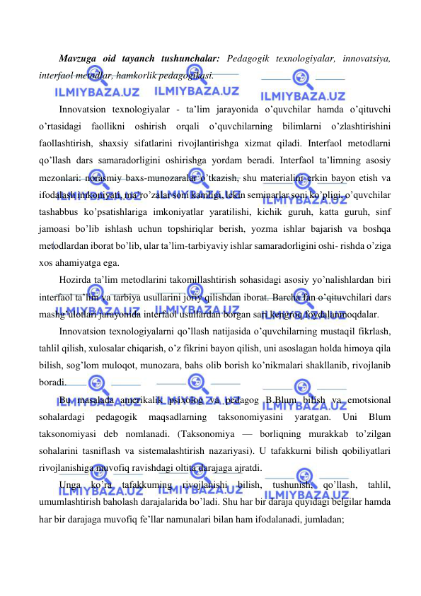  
 
 
 
Mavzuga oid tayanch tushunchalar: Pedagogik texnologiyalar, innovatsiya, 
interfaol metodlar, hamkorlik pedagogikasi. 
 
Innovatsion texnologiyalar - ta’lim jarayonida o’quvchilar hamda o’qituvchi 
o’rtasidagi faollikni oshirish orqali o’quvchilarning bilimlarni o’zlashtirishini 
faollashtirish, shaxsiy sifatlarini rivojlantirishga xizmat qiladi. Interfaol metodlarni 
qo’llash dars samaradorligini oshirishga yordam beradi. Interfaol ta’limning asosiy 
mezonlari: norasmiy baxs-munozaralar o’tkazish, shu materialini erkin bayon etish va 
ifodalash imkoniyati, ma’ro’zalar soni kamligi, lekin seminarlar soni ko’pligi, o’quvchilar 
tashabbus ko’psatishlariga imkoniyatlar yaratilishi, kichik guruh, katta guruh, sinf 
jamoasi bo’lib ishlash uchun topshiriqlar berish, yozma ishlar bajarish va boshqa 
metodlardan iborat bo’lib, ular ta’lim-tarbiyaviy ishlar samaradorligini oshi- rishda o’ziga 
xos ahamiyatga ega. 
Hozirda ta’lim metodlarini takomillashtirish sohasidagi asosiy yo’nalishlardan biri 
interfaol ta’lim va tarbiya usullarini joriy qilishdan iborat. Barcha fan o’qituvchilari dars 
mashg’ulotlari jarayonida interfaol usullardan borgan sari kengroq foydalanmoqdalar. 
Innovatsion texnologiyalarni qo’llash natijasida o’quvchilarning mustaqil fikrlash, 
tahlil qilish, xulosalar chiqarish, o’z fikrini bayon qilish, uni asoslagan holda himoya qila 
bilish, sog’lom muloqot, munozara, bahs olib borish ko’nikmalari shakllanib, rivojlanib 
boradi. 
Bu masalada amerikalik psixolog va pedagog B.Blum bilish va emotsional 
sohalardagi 
pedagogik 
maqsadlarning 
taksonomiyasini 
yaratgan. 
Uni 
Blum 
taksonomiyasi deb nomlanadi. (Taksonomiya — borliqning murakkab to’zilgan 
sohalarini tasniflash va sistemalashtirish nazariyasi). U tafakkurni bilish qobiliyatlari 
rivojlanishiga muvofiq ravishdagi oltita darajaga ajratdi. 
Unga ko’ra tafakkuming rivojlanishi bilish, tushunish, qo’llash, tahlil, 
umumlashtirish baholash darajalarida bo’ladi. Shu har bir daraja quyidagi belgilar hamda 
har bir darajaga muvofiq fe’llar namunalari bilan ham ifodalanadi, jumladan; 
