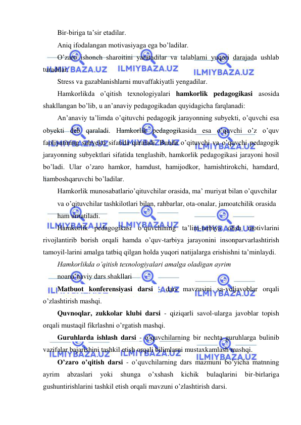  
 
 
Bir-biriga ta’sir etadilar. 
Aniq ifodalangan motivasiyaga ega bo’ladilar. 
O’zaro ishonch sharoitini yaratadilar va talablarni yuqori darajada ushlab 
turadilar. 
Stress va gazablanishlarni muvaffakiyatli yengadilar. 
Hamkorlikda o’qitish texnologiyalari hamkorlik pedagogikasi asosida 
shakllangan bo’lib, u an’anaviy pedagogikadan quyidagicha farqlanadi: 
An’anaviy ta’limda o’qituvchi pedagogik jarayonning subyekti, o’quvchi esa 
obyekti deb qaraladi. Hamkorlik pedagogikasida esa o’quvchi o’z o’quv 
faoliyatining subyekti sifatida qaraladi. Bunda o’qituvchi va o’quvchi pedagogik 
jarayonning subyektlari sifatida tenglashib, hamkorlik pedagogikasi jarayoni hosil 
bo’ladi. Ular o’zaro hamkor, hamdust, hamijodkor, hamishtirokchi, hamdard, 
hamboshqaruvchi bo’ladilar. 
Hamkorlik munosabatlario’qituvchilar orasida, ma’ muriyat bilan o’quvchilar 
va o’qituvchilar tashkilotlari bilan, rahbarlar, ota-onalar, jamoatchilik orasida 
ham urnatiladi. 
Hamkorlik pedagogikasi o’quvchining ta’lim-tarbiya olish motivlarini 
rivojlantirib borish orqali hamda o’quv-tarbiya jarayonini insonparvarlashtirish 
tamoyil-larini amalga tatbiq qilgan holda yuqori natijalarga erishishni ta’minlaydi. 
Hamkorlikda o’qitish texnologiyalari amalga oladigan ayrim 
noana’naviy dars shakllari 
Matbuot konferensiyasi darsi - dars mavzusini sa-voljavoblar orqali 
o’zlashtirish mashqi. 
Quvnoqlar, zukkolar klubi darsi - qiziqarli savol-ularga javoblar topish 
orqali mustaqil fikrlashni o’rgatish mashqi. 
Guruhlarda ishlash darsi - o’quvchilarning bir nechta guruhlarga bulinib 
vazifalar bajarishini tashkil etish orqali bilimlarni mustaxkamlash mashqi. 
O’zaro o’qitish darsi - o’quvchilarning dars mazmuni bo’yicha matnning 
ayrim 
abzaslari 
yoki 
shunga 
o’xshash 
kichik 
bulaqlarini 
bir-birlariga 
gushuntirishlarini tashkil etish orqali mavzuni o’zlashtirish darsi. 
