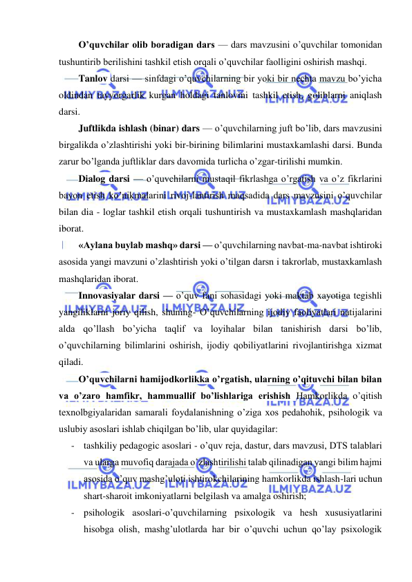  
 
 
O’quvchilar olib boradigan dars — dars mavzusini o’quvchilar tomonidan 
tushuntirib berilishini tashkil etish orqali o’quvchilar faolligini oshirish mashqi. 
Tanlov darsi — sinfdagi o’quvchilarning bir yoki bir nechta mavzu bo’yicha 
oldindan tayyorgarlik kurgan holdagi tanlovini tashkil etish, goliblarni aniqlash 
darsi. 
Juftlikda ishlash (binar) dars — o’quvchilarning juft bo’lib, dars mavzusini 
birgalikda o’zlashtirishi yoki bir-birining bilimlarini mustaxkamlashi darsi. Bunda 
zarur bo’lganda juftliklar dars davomida turlicha o’zgar-tirilishi mumkin. 
Dialog darsi — o’quvchilarni mustaqil fikrlashga o’rgatish va o’z fikrlarini 
bayon etish ko’nikmalarini rivoj-lantirish maqsadida dars mavzusini o’quvchilar 
bilan dia - loglar tashkil etish orqali tushuntirish va mustaxkamlash mashqlaridan 
iborat. 
«Aylana buylab mashq» darsi — o’quvchilarning navbat-ma-navbat ishtiroki 
asosida yangi mavzuni o’zlashtirish yoki o’tilgan darsn i takrorlab, mustaxkamlash 
mashqlaridan iborat. 
Innovasiyalar darsi — o’quv fani sohasidagi yoki maktab xayotiga tegishli 
yangiliklarni joriy qilish, shuning- O’quvchilarning ijodiy faoliyatlari natijalarini 
alda qo’llash bo’yicha taqlif va loyihalar bilan tanishirish darsi bo’lib, 
o’quvchilarning bilimlarini oshirish, ijodiy qobiliyatlarini rivojlantirishga xizmat 
qiladi. 
O’quvchilarni hamijodkorlikka o’rgatish, ularning o’qituvchi bilan bilan 
va o’zaro hamfikr, hammuallif bo’lishlariga erishish Hamkorlikda o’qitish 
texnolbgiyalaridan samarali foydalanishning o’ziga xos pedahohik, psihologik va 
uslubiy asoslari ishlab chiqilgan bo’lib, ular quyidagilar: 
- tashkiliy pedagogic asoslari - o’quv reja, dastur, dars mavzusi, DTS talablari 
va ularga muvofiq darajada o’zlashtirilishi talab qilinadigan yangi bilim hajmi 
asosida o’quv mashg’uloti ishtirokchilarining hamkorlikda ishlash-lari uchun 
shart-sharoit imkoniyatlarni belgilash va amalga oshirish; 
- psihologik asoslari-o’quvchilarning psixologik va hesh xususiyatlarini 
hisobga olish, mashg’ulotlarda har bir o’quvchi uchun qo’lay psixologik 
