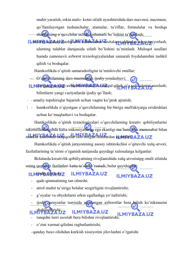  
 
 
muhit yaratish, erkin mulo- kotni sifatli uyushtirishda dars mavzusi, mazmuni, 
qo’llanilayotgan tushunchalar, atamalar, ta’riflar, formulalar va boshqa 
shartlarning o’quvchilar uchun tushunarli bo’lishini ta’minlash; 
- uslubiy asoslari-mashg’ulot uchun zarur vositalarni oldindan ishga tayyorlash, 
ularning talablar darajasida sifatli bo’lishini ta’minlash. Muloqot usullari 
hamda zamonavii axborot texnologiyalaridan samarali foydalanishni tashkil 
qilish va boshqalar. 
Hamkorlikda o’qitish samaradorligini ta’minlovchi omillar: 
- O’quvchilarning dars mazmuniga ijodiy yondashuvi; 
- dars jarayonidagi axborotlarni tahlil va tanqid qilish, o’z xulosalarini asoslash; 
bilimlarni yangi vaziyatlarda ijodiy qo’llash; 
- amaliy topshiriqlar bajarish uchun vaqtni ko’prok ajratish; 
- hamkorlikda o’qiyotgan o’quvchilarning bir-biriga muffakiyatga erishishlari 
uchun ko’maqlashuvi va boshqalar. 
Hamkorlikda o’qitish texnologiyalari o’quvchilarning kreativ qobiliyatlarini 
takomillashtirishda katta imkoniyatlarga ega ekanligi ma’lum. Shu munosabat bilan 
mazkur unalishda tadqiqotlar olib borgan olimlardan ayrimlari 
Hamkorlikda o’qitish jarayonining asosiy ishtirokchisi o’qituvchi xulq-atvori, 
fazilatlarining ta’sirini o’rganish natijasida quyidagi xulosalarga kelganlar: 
Bolalarda kreativlik qobiliyatining rivojlanishida xulq-atvorinipg omili sifatida 
uning quyidagi fazilatlari katta ta’sir ko’rsatadi, bular quyidagilar: 
- ijodiy fikrlash; 
- qadr-qimmatining tan olinishi; 
- atrof-muhit ta’siriga bolalar sezgirligini rivojlantirishi; 
- g’oyalar va obyektlarni erkin egallashga yo’naltirishi; 
- ijodiy jarayonlar turrisida asoslangan axborotlar bera bilish ko’nikmasini 
shakllantirishi; 
- tanqidni turri asoslab bera bilishni rivojlantirishi; 
- o’zini xurmat qilishni ragbatlantirishi; 
- qanday baxo olishdan kurkish xissiyotini jilovlashni o’rgatishi 
