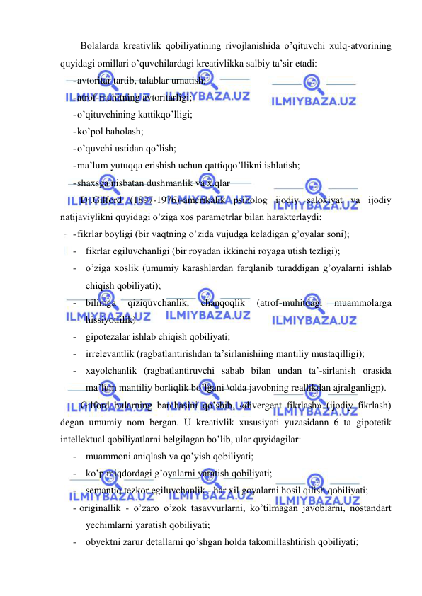  
 
 
Bolalarda kreativlik qobiliyatining rivojlanishida o’qituvchi xulq-atvorining 
quyidagi omillari o’quvchilardagi kreativlikka salbiy ta’sir etadi: 
- avtoritar tartib, talablar urnatish; 
- atrof-muhitning avtoritarligi; 
- o’qituvchining kattikqo’lligi; 
- ko’pol baholash; 
- o’quvchi ustidan qo’lish; 
- ma’lum yutuqqa erishish uchun qattiqqo’llikni ishlatish; 
- shaxsga nisbatan dushmanlik va x.qlar 
Dj.Gilford (1897-1976)-amerikalik psiholog ijodiy saloxiyat va ijodiy 
natijaviylikni quyidagi o’ziga xos parametrlar bilan harakterlaydi: 
- fikrlar boyligi (bir vaqtning o’zida vujudga keladigan g’oyalar soni); 
- fikrlar egiluvchanligi (bir royadan ikkinchi royaga utish tezligi); 
- o’ziga xoslik (umumiy karashlardan farqlanib turaddigan g’oyalarni ishlab 
chiqish qobiliyati); 
- bilimga 
qiziquvchanlik, 
chanqoqlik 
(atrof-muhitdagi 
muammolarga 
hissiyotlilik) 
- gipotezalar ishlab chiqish qobiliyati; 
- irrelevantlik (ragbatlantirishdan ta’sirlanishiing mantiliy mustaqilligi); 
- xayolchanlik (ragbatlantiruvchi sabab bilan undan ta’-sirlanish orasida 
ma’lum mantiliy borliqlik bo’lgani \olda javobning reallikdan ajralganligp). 
Gilford bularning barchasini qo’shib, «divergent fikrlash» (ijodiy fikrlash) 
degan umumiy nom bergan. U kreativlik xususiyati yuzasidann 6 ta gipotetik 
intellektual qobiliyatlarni belgilagan bo’lib, ular quyidagilar: 
- muammoni aniqlash va qo’yish qobiliyati; 
- ko’p miqdordagi g’oyalarni yaratish qobiliyati; 
- semantiq tezkor egiluvchanlik - har xil goyalarni hosil qilish qobiliyati; 
- originallik - o’zaro o’zok tasavvurlarni, ko’tilmagan javoblarni, nostandart 
yechimlarni yaratish qobiliyati; 
- obyektni zarur detallarni qo’shgan holda takomillashtirish qobiliyati; 
