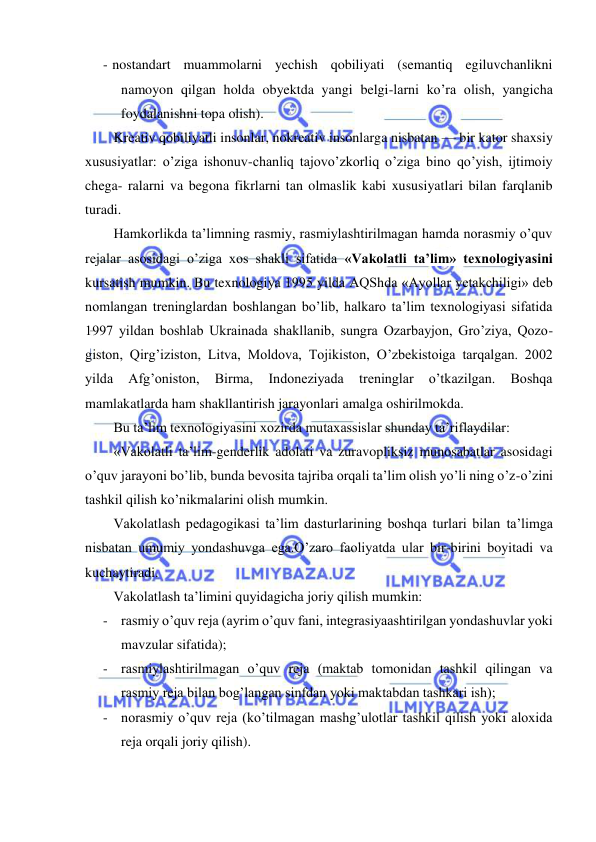  
 
 
- nostandart muammolarni yechish qobiliyati (semantiq egiluvchanlikni 
namoyon qilgan holda obyektda yangi belgi-larni ko’ra olish, yangicha 
foydalanishni topa olish). 
Kreativ qobiliyatli insonlar, nokreativ insonlarga nisbatan — bir kator shaxsiy 
xususiyatlar: o’ziga ishonuv-chanliq tajovo’zkorliq o’ziga bino qo’yish, ijtimoiy 
chega- ralarni va begona fikrlarni tan olmaslik kabi xususiyatlari bilan farqlanib 
turadi. 
Hamkorlikda ta’limning rasmiy, rasmiylashtirilmagan hamda norasmiy o’quv 
rejalar asosidagi o’ziga xos shakli sifatida «Vakolatli ta’lim» texnologiyasini 
kursatish mumkin. Bu texnologiya 1995 yilda AQShda «Ayollar yetakchiligi» deb 
nomlangan treninglardan boshlangan bo’lib, halkaro ta’lim texnologiyasi sifatida 
1997 yildan boshlab Ukrainada shakllanib, sungra Ozarbayjon, Gro’ziya, Qozo-
giston, Qirg’iziston, Litva, Moldova, Tojikiston, O’zbekistoiga tarqalgan. 2002 
yilda 
Afg’oniston, 
Birma, 
Indoneziyada 
treninglar 
o’tkazilgan. 
Boshqa 
mamlakatlarda ham shakllantirish jarayonlari amalga oshirilmokda. 
Bu ta’lim texnologiyasini xozirda mutaxassislar shunday ta’riflaydilar: 
«Vakolatli ta’lim-genderlik adolati va zuravopliksiz munosabatlar asosidagi 
o’quv jarayoni bo’lib, bunda bevosita tajriba orqali ta’lim olish yo’li ning o’z-o’zini 
tashkil qilish ko’nikmalarini olish mumkin. 
Vakolatlash pedagogikasi ta’lim dasturlarining boshqa turlari bilan ta’limga 
nisbatan umumiy yondashuvga ega.O’zaro faoliyatda ular bir-birini boyitadi va 
kuchaytiradi. 
Vakolatlash ta’limini quyidagicha joriy qilish mumkin: 
- rasmiy o’quv reja (ayrim o’quv fani, integrasiyaashtirilgan yondashuvlar yoki 
mavzular sifatida); 
- rasmiylashtirilmagan o’quv reja (maktab tomonidan tashkil qilingan va 
rasmiy reja bilan bog’langan sinfdan yoki maktabdan tashkari ish); 
- norasmiy o’quv reja (ko’tilmagan mashg’ulotlar tashkil qilish yoki aloxida 
reja orqali joriy qilish). 
