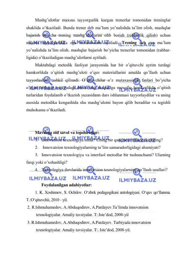  
 
 
Mashg’ulotlar maxsus tayyorgarlik kurgan trenerlar tomonidan treninglar 
shaklida o’tkaziladi. Bunda trener deb ma’lum yo’nalishda ta’lim olish, mashqlar 
bajarish buyicha trening mashg’ulotlarini olib borish (rahbarlik qilish) uchun 
maxsus tayyorgarlikka ega mutaxassisni aytiladi. Trening deb esa ma’lum 
yo’nalishda ta’lim olish, mashqlar bajarish bo’yicha trenerlar tomonidan (rahbar-
ligida) o’tkaziladigan mashg’ulotlarni aytiladi. 
Maktabdagi metodik faoliyat jarayonida har bir o’qituvchi ayrim turdagi 
hamkorlikda o’qitish mashg’uloti o’quv materiallarini amalda qo’llash uchun 
tayyorlashini tashkil qilinadi. O’qituvchilar o’z mutaxassislik fanlari bo’yicha 
o’zlari tanlagan mavzudagi darsni eng maqsadga muvofiq hamkorlikda o’qitish 
turlaridan foydalanib o’tkazish yuzasidann dars ishlanmasi tayyorlaydilar va uning 
asosida metodika kengashida shu mashg’ulotni bayon qilib beradilar va tegishli 
muhokama o’tkaziladi. 
 
 
Mavzuga oid savol va topshiriqlar: 
1. Innovatsion texnologiya nima? Uning bir qancha ta’riflarini keltiring? 
2.  Innovatsion texnologiyalarning ta’lim samaradorligidagi ahamiyati? 
3. Innovatsion texnologiya va interfaol metodlar bir tushunchami? Ularning 
farqi yoki o’xshashligi? 
4. Texnologiya darslarida innovatsion texnologiyalarning qo’llash usullari? 
 
      Foydalanilgan adabiyotlar: 
1. K. Xoshimov, S. Ochilov. O‘zbek pedagogikasi antologiyasi. O‘quv qo‘llanma.  
T.:O‘qituvchii, 2010 - yil. 
 2. R.Ishmuhamedov, A.Abduqodirov, A.Pardayev.Ta’limda innovatsion  
 texnologiyalar. Amaliy tavsiyalar. T:.Iste’dod, 2008-yil 
 3. R.Ishmuhamedov, A.Abduqodirov, A.Pardayev. Tarbiyada innovatsion  
 texnologiyalar. Amaliy tavsiyalar. T:. Iste’dod, 2008-yil. 
