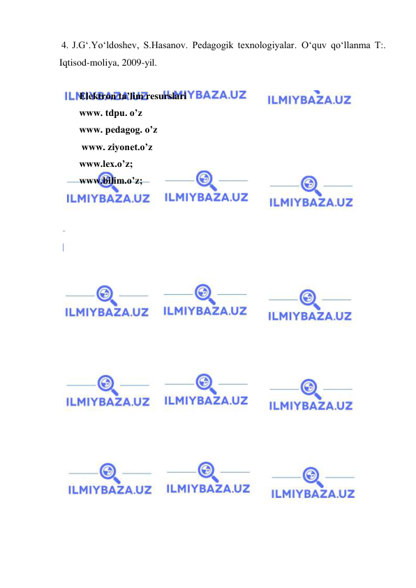  
 
 
 4. J.G‘.Yo‘ldoshev, S.Hasanov. Pedagogik texnologiyalar. O‘quv qo‘llanma T:. 
Iqtisod-moliya, 2009-yil. 
  
Elektron ta’lim resurslari 
www. tdpu. o’z 
www. pedagog. o’z 
 
 www. ziyonet.o’z 
www.lex.o’z;  
www.bilim.o’z; 
 
 
