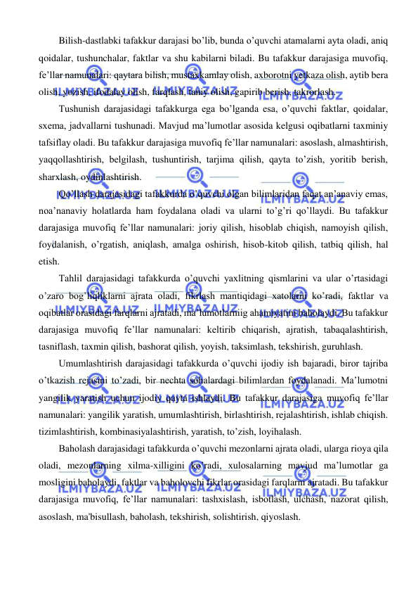  
 
 
Bilish-dastlabki tafakkur darajasi bo’lib, bunda o’quvchi atamalarni ayta oladi, aniq 
qoidalar, tushunchalar, faktlar va shu kabilarni biladi. Bu tafakkur darajasiga muvofiq, 
fe’llar namunalari: qaytara bilish, mustaxkamlay olish, axborotni yetkaza olish, aytib bera 
olish, yozish, ifodalay olish, farqlash, taniy olish, gapirib berish, takrorlash. 
Tushunish darajasidagi tafakkurga ega bo’lganda esa, o’quvchi faktlar, qoidalar, 
sxema, jadvallarni tushunadi. Mavjud ma’lumotlar asosida kelgusi oqibatlarni taxminiy 
tafsiflay oladi. Bu tafakkur darajasiga muvofiq fe’llar namunalari: asoslash, almashtirish, 
yaqqollashtirish, belgilash, tushuntirish, tarjima qilish, qayta to’zish, yoritib berish, 
sharxlash, oydinlashtirish. 
Qo’llash darajasidagi tafakkurda o’quvchi olgan bilimlaridan faqat an’anaviy emas, 
noa’nanaviy holatlarda ham foydalana oladi va ularni to’g’ri qo’llaydi. Bu tafakkur 
darajasiga muvofiq fe’llar namunalari: joriy qilish, hisoblab chiqish, namoyish qilish, 
foydalanish, o’rgatish, aniqlash, amalga oshirish, hisob-kitob qilish, tatbiq qilish, hal 
etish. 
Tahlil darajasidagi tafakkurda o’quvchi yaxlitning qismlarini va ular o’rtasidagi 
o’zaro bog’liqliklarni ajrata oladi, fikrlash mantiqidagi xatolarni ko’radi, faktlar va 
oqibatlar orasidagi farqlarni ajratadi, ma’lumotlarniig ahamiyatini baholaydi. Bu tafakkur 
darajasiga muvofiq fe’llar namunalari: keltirib chiqarish, ajratish, tabaqalashtirish, 
tasniflash, taxmin qilish, bashorat qilish, yoyish, taksimlash, tekshirish, guruhlash. 
Umumlashtirish darajasidagi tafakkurda o’quvchi ijodiy ish bajaradi, biror tajriba 
o’tkazish rejasini to’zadi, bir nechta sohalardagi bilimlardan foydalanadi. Ma’lumotni 
yangilik yaratish uchun ijodiy qayta ishlaydi. Bu tafakkur darajasiga muvofiq fe’llar 
namunalari: yangilik yaratish, umumlashtirish, birlashtirish, rejalashtirish, ishlab chiqish. 
tizimlashtirish, kombinasiyalashtirish, yaratish, to’zish, loyihalash. 
Baholash darajasidagi tafakkurda o’quvchi mezonlarni ajrata oladi, ularga rioya qila 
oladi, mezonlarning xilma-xilligini ko’radi, xulosalarning mavjud ma’lumotlar ga 
mosligini baholaydi, faktlar va baholovchi fikrlar orasidagi farqlarni ajratadi. Bu tafakkur 
darajasiga muvofiq, fe’llar namunalari: tashxislash, isbotlash, ulchash, nazorat qilish, 
asoslash, ma'bisullash, baholash, tekshirish, solishtirish, qiyoslash. 
