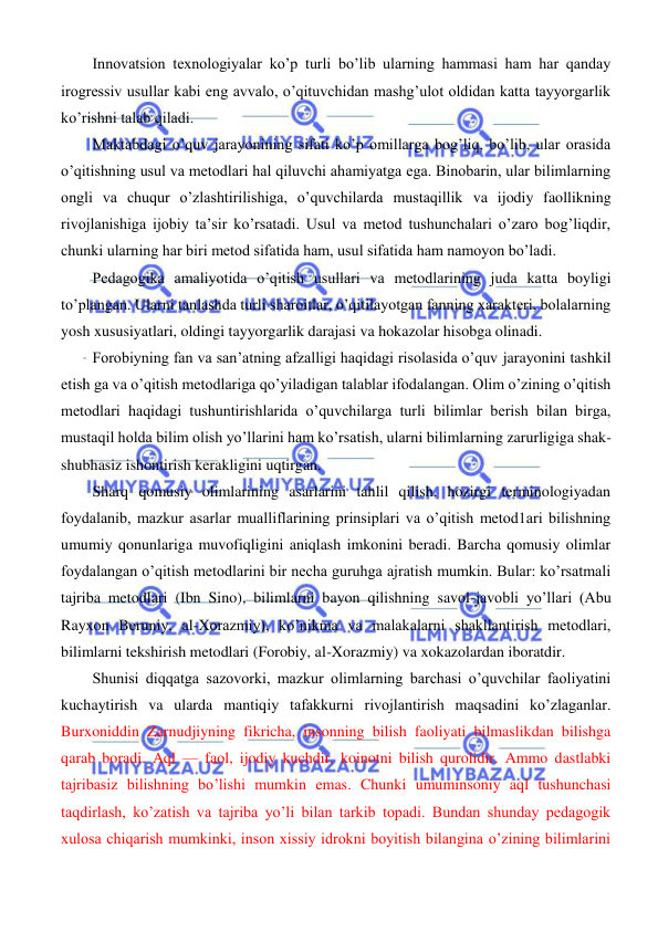  
 
 
Innovatsion texnologiyalar ko’p turli bo’lib ularning hammasi ham har qanday 
irogressiv usullar kabi eng avvalo, o’qituvchidan mashg’ulot oldidan katta tayyorgarlik 
ko’rishni talab qiladi. 
Maktabdagi o’quv jarayonining sifati ko’p omillarga bog’liq, bo’lib, ular orasida 
o’qitishning usul va metodlari hal qiluvchi ahamiyatga ega. Binobarin, ular bilimlarning 
ongli va chuqur o’zlashtirilishiga, o’quvchilarda mustaqillik va ijodiy faollikning 
rivojlanishiga ijobiy ta’sir ko’rsatadi. Usul va metod tushunchalari o’zaro bog’liqdir, 
chunki ularning har biri metod sifatida ham, usul sifatida ham namoyon bo’ladi. 
Pedagogika amaliyotida o’qitish usullari va metodlarining juda katta boyligi 
to’plangan. Ularni tanlashda turli sharoitlar, o’qitilayotgan fanning xarakteri, bolalarning 
yosh xususiyatlari, oldingi tayyorgarlik darajasi va hokazolar hisobga olinadi. 
Forobiyning fan va san’atning afzalligi haqidagi risolasida o’quv jarayonini tashkil 
etish ga va o’qitish metodlariga qo’yiladigan talablar ifodalangan. Olim o’zining o’qitish 
metodlari haqidagi tushuntirishlarida o’quvchilarga turli bilimlar berish bilan birga, 
mustaqil holda bilim olish yo’llarini ham ko’rsatish, ularni bilimlarning zarurligiga shak-
shubhasiz ishontirish kerakligini uqtirgan. 
Sharq qomusiy olimlarining asarlarini tahlil qilish, hozirgi terminologiyadan 
foydalanib, mazkur asarlar mualliflarining prinsiplari va o’qitish metod1ari bilishning 
umumiy qonunlariga muvofiqligini aniqlash imkonini beradi. Barcha qomusiy olimlar 
foydalangan o’qitish metodlarini bir necha guruhga ajratish mumkin. Bular: ko’rsatmali 
tajriba metodlari (Ibn Sino), bilimlarni bayon qilishning savol-javobli yo’llari (Abu 
Rayxon Beruniy, al-Xorazmiy), ko’nikma va malakalarni shakllantirish metodlari, 
bilimlarni tekshirish metodlari (Forobiy, al-Xorazmiy) va xokazolardan iboratdir. 
Shunisi diqqatga sazovorki, mazkur olimlarning barchasi o’quvchilar faoliyatini 
kuchaytirish va ularda mantiqiy tafakkurni rivojlantirish maqsadini ko’zlaganlar. 
Burxoniddin Zarnudjiyning fikricha, insonning bilish faoliyati bilmaslikdan bilishga 
qarab boradi. Aql — faol, ijodiy kuchdir, koinotni bilish qurolidir. Ammo dastlabki 
tajribasiz bilishning bo’lishi mumkin emas. Chunki umuminsoniy aql tushunchasi 
taqdirlash, ko’zatish va tajriba yo’li bilan tarkib topadi. Bundan shunday pedagogik 
xulosa chiqarish mumkinki, inson xissiy idrokni boyitish bilangina o’zining bilimlarini 
