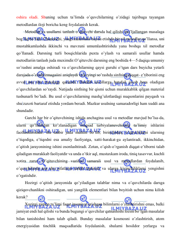  
 
 
oshira oladi. Shuning uchun ta’limda o’quvchilarning o’zidagi tajribaga tayangan 
metodlardan iloji boricha keng foydalanish kerak. 
Metodlar va usullarni tanlash o’qituvchi darsda hal qilishi mo’ljallangan masalaga 
bog’liq bo’ladi. Chunonchi, yangi materialni bayon etishda bir xil metodlar qo’llansa, uni 
mustahkamlashda ikkinchi va mavzuni umumlashtirishda yana boshqa xil metodlar 
qo’llanadi. Darsning turli bosqichlarida puxta o’ylash va samarali usullar hamda 
metodlariin tanlash juda muximdir.O’qituvchi darsning eng boshida 4—5 daqiqa umumiy 
so’rashni amalga oshiradi va o’quvchilarning qaysi guruhi o’tgan dars buyicha yetarli 
darajada o’zlashtirmagaiini aniqlaydi va keyingi so’rashda sinfning diqqat- e’tiborinii eng 
avval ana shu masalaga qaratadi. Dastlab savollarga batafsil javob bera oladigan 
o’quvchilardan so’raydi. Natijada sinfning bir qismi uchun murakkablik qilgan material 
tushunarli bo’ladi. Bu usul o’quvchilarning mashg’ulotlardagi nuqsonlarini payqash va 
shu zaxoti bartaraf etishda yordam beradi. Mazkur usulning samaradorligi ham xuddi ana 
shundadir. 
Garchi har bir o’qituvchining ishida anchagina usul va metodlar mavjud bo’lsa-da, 
ularni qo’llashdan ko’zlanadigan maqsad tarbiyalanuvchining ta’limiy ishlarini 
faollashtirishdir. Bu tadbir juda muhim bo’lib, birinchidan, o’quvchilarni ularning 
e’tiqodiga, e’tiqodni esa amaliy faoliyatga, xatti-harakat-ga aylantiradi, ikkinchidan, 
o’qitish jarayonining ishini osonlashtiradi. Zotan, o’qish-o’rganish diqqat-e’tiborni talab 
qiladigan murakkab faoliyatdir va unda o’tkir aql, mustaxkam iroda, tiniq tasavvur, kuchli 
xotira zarur. O’qituvchining vazifasi samarali usul va metodlardan foydalanib, 
o’quvchilarda ana shu sifatlarni tarkib toptirish va ularga kiyinchiliklarni yengishni 
o’rgatishdir. 
Hozirgi o’qitish jarayonida qo’yiladigan talablar nima va o’quvchilarda darsga 
qiziquvchanlikni oshiradigan, uni yangilik elementlari bilan boyitish uchun nima kilish 
kerak? 
Xozirgi zamon ta’limi faqat insoniyat erishgan bilimlarni o’zlashtirishni emas, balki 
jamiyat endi hal qilishi va bunda bugungi o’quvchilar qatnashishi lozim bo’lgan masalalar 
bilan tanishishni ham talab qiladi. Bunday masalalar kosmosni o’zlashtirish, atom 
energiyasidan tinchlik maqsadlarida foydalanish, shularni hosildor yerlarga va 
