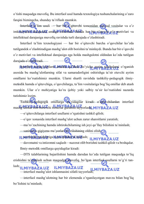  
 
 
o’tishi maqsadga muvofiq. Bu interfaol usul hamda texnologiya tushunchalarining o’zaro 
farqini bizningcha, shunday ta’riflash mumkin. 
Interfaol ta’lim usuli — har bir o’qituvchi tomonidan mavjud vositalar va o’z 
imkoniyatlari darajasida amalga oshiriladi. Bunda har bir o’quvchi o’z motivlari va 
intellektual darajasiga muvofiq ravishda turli darajada o’zlashtiradi. 
Interfaol ta’lim texnologiyasi — har bir o’qituvchi barcha o’quvchilar ko’zda 
tutilgandek o’zlashtiradigan mashg’ulot olib borishni ta’minlaydi. Bunda har bir o’quvchi 
o’z motivlari va intellektual darajasiga ega holda mashgulotni oldindan ko’zda tutilgan 
darajada o’zlashtiradi. 
Interfaol mashg’ulotlarni amalda qo’llash bo’yicha ayrim tajribalarni o’rganish 
asosida bu mashg’ulotlarning sifat va samaradorligini oshirishga ta’sir etuvchi ayrim 
omillarni ko’rsatishimiz mumkin. Ularni shartli ravishda tashkiliy-pedagogik ilmiy- 
metodik hamda o’qituvchiga, o’quvchilarga, ta’lim vositalariga bog’liq omillar deb atash 
mumkin. Ular o’z mohiyatiga ko’ra ijobiy yoki salbiy ta’sir ko’rsatiishni nazarda 
tutishimiz lozim. 
Tashkiliy-pedagogik omillarga qu’yidagilar kiradi: o’qituvchilardan interfaol 
mashg’ulotlar olib boruvchi trenerlar guruhini tayyorlash; 
—o’qituvchilarga interfaol usullarni o’rgatishni tashkil qilish; 
—o’quv xonasida interfaol mashg’ulot uchun zarur sharoitlarni yaratish; 
—ma’ro’zachining hamda ishtirokchilarning ish joyi qo’llay bilishini ta’minlash; 
—sanitariya-gigiyena me’yorlari bo’zilishining oldini olish; 
—xavfsizlik qoidalariga rioya qilishni ta’minlash; 
—davomatni va intizomni saqlash—nazorat olib borishni tashkil qilish va boshqalar. 
Ilmiy-metodik omillarga quyidagilar kiradi: 
—DTS talablarining bajarilishini hamda darsdan ko’zda tutilgan maqsadga to’liq 
erishishni ta’minlash uchun maqsadga muvofiq. bo’lgan interfaol usullarni to’g’ri tan- 
lash; 
—interfaol mashg’ulot ishlanmasini sifatli tayyorlash; 
—interfaol mashg’ulotning har bir elemenda o’rganilayotgan mavzu bilan bog’liq 
bo’lishini ta’minlash; 
