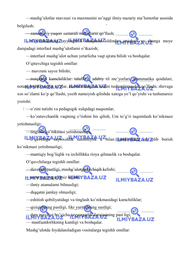  
 
 
—mashg’ulotlar mavzusi va mazmunini so’nggi ilmiy-nazariy ma’lumotlar asosida 
belgilash; 
' 
—zamonaviy yuqori samarali metodlarni qo’llash; 
—o’quvchilarning tayyorgarlik darajasini oldindan aniqlash va shunga moye 
darajadagi interfaol mashg’ulotlarni o’tkazish; 
—interfaol mashg’ulot uchun yetarlicha vaqt ajrata bilish va boshqalar. 
O’qituvchiga tegishli omillar: 
— mavzuni sayoz bilishi; 
—nutqidagi kamchiliklar: talaffo’z, adabiy til me’yorlari, grammatika qoidalari, 
notanish yoki xorijiy so’zlar, atamalarning ma’nosini tushuntirmasdan qo’llashi, shevaga 
xos so’zlarni ko’p qo’llashi, yozib namoyish qilishda xatoga yo’l qo’yishi va tushunarsiz 
yozishi; 
—o’zini tutishi va pedagogik xulqidagi nuqsonlar; 
—ko’zatuvchanlik vaqtning o’tishini his qilish, Uni to’g’ri taqsimlash ko’nikmasi 
yetishmasligi; 
—tinglash ko’nikmasi yetishmasligi; 
—o’quvchiga xayrixohlik samimiylik u bilan hamkorlikda ish olib borish 
ko’nikmasi yetishmasligi; 
—mantiqiy bog’liqlik va izchillikka rioya qilmaslik va boshqalar. 
O’quvchilarga tegishli omillar: 
—davomat pastligi, mashg’ulotga kechiqib kelishi; 
—zarur tayyorgarliksiz kelishi; 
—ilmiy atamalarni bilmasligi; 
—diqqatni jamlay olmasligi; 
—eshitish qobiliyatidagi va tinglash ko’nikmasidagi kamchiliklar; 
—qiziqishning pastligi, fikr yuritishning sustligi; 
—dars mavzusi bo’yicha tayyorgarlik darajasining past ligi; 
— manfaatdorlikning kamligi va boshqalar. 
Mashg’ulotda foydalaniladigan vositalarga tegishli omillar: 
