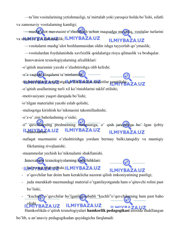  
 
 
—ta’lim vositalarining yetishmasligi, ta’mirtalab yoki yaroqsiz holda bo’lishi, sifatli 
va zamonaviy vositalarning kamligi; 
—mashg’ulot mavzusini o’zlashtirish uchun maqsadga muvofiq, vositalar turlarini 
va sonini to’g’ri tanlamaslik; 
—vositalarni mashg’ulot boshlanmasidan oldin ishga tayyorlab qo’ymaslik; 
—vositalardan foydalanishda xavfsizlik qoidalariga rioya qilmaslik va boshqalar. 
Innovatsion texnologiyalarning afzalliklari: 
- o’qitish mazunini yaxshi o’zlashtirishga olib kelishi; 
- o’z vaqtida aloqalarni ta’minlanishi; 
- tushunchalarni amaliyatga qo’llash uchun sharoitlar yaratilishi; 
- o’qitish usullarining turli xil ko’rinishlarini taklif etilishi; 
- motivasiyani yuqori darajada bo’lishi; 
- o’tilgan materialni yaxshi eslab qolishi; 
- muloqotga kirishish ko’nikmasini takomillashishi; 
- o’z-o’ zini baholashning o’sishi; 
- o’ quvchilarning predmetning mazmuniga, o’ qish jarayoniga bo’ lgan ijobiy 
munosabati; 
- nafaqat mazmunini o’zlashtirishga yordam bermay balki,tanqidiy va mantiqiy 
fikrlarning rivojlanishi; 
- muammolar yechish ko’nikmalarni shakllanishi. 
Innovatsion texnologiyalarning kamchiliklari: 
- ko’p vaqt talab etilishi; 
- o’quvchilar har doim ham keraklicha nazorat qilish imkoniyatining pastligi; 
- juda murakkab mazmundagi material o’rganilayotganda ham o’qituvchi rolini past 
bo’lishi; 
- “kuchsiz” o’quvchilar bo’lganligi sababli “kuchli”o’quvchilarning ham past baho 
olishi. 
Hamkorlikda o’qitish texnologiyalari hamkorlik pedagogikasi asosida shakllangan 
bo’lib, u an’anaviy pedagogikadan quyidagicha farqlanadi: 
