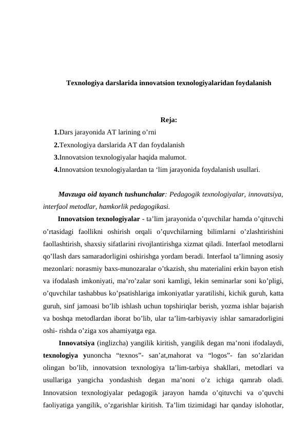 Texnologiya darslarida innovatsion texnologiyalaridan foydalanish
Reja:
1.Dars jarayonida AT larining o’rni
2.Texnologiya darslarida AT dan foydalanish
3.Innovatsion texnologiyalar haqida malumot.
4.Innovatsion texnologiyalardan ta ‘lim jarayonida foydalanish usullari.
  Mavzuga oid tayanch tushunchalar: Pedagogik texnologiyalar, innovatsiya,
interfaol metodlar, hamkorlik pedagogikasi. 
  Innovatsion texnologiyalar - ta’lim jarayonida o’quvchilar hamda o’qituvchi
o’rtasidagi  faollikni  oshirish  orqali  o’quvchilarning  bilimlarni  o’zlashtirishini
faollashtirish, shaxsiy sifatlarini rivojlantirishga xizmat qiladi. Interfaol metodlarni
qo’llash dars samaradorligini oshirishga yordam beradi. Interfaol ta’limning asosiy
mezonlari: norasmiy baxs-munozaralar o’tkazish, shu materialini erkin bayon etish
va ifodalash imkoniyati, ma’ro’zalar soni kamligi, lekin seminarlar soni ko’pligi,
o’quvchilar tashabbus ko’psatishlariga imkoniyatlar yaratilishi, kichik guruh, katta
guruh, sinf jamoasi bo’lib ishlash uchun topshiriqlar berish, yozma ishlar bajarish
va boshqa metodlardan iborat bo’lib, ular ta’lim-tarbiyaviy ishlar samaradorligini
oshi- rishda o’ziga xos ahamiyatga ega. 
  Innovatsiya (inglizcha) yangilik kiritish, yangilik degan ma’noni ifodalaydi,
texnologiya  yunoncha  “texnos”-  san’at,mahorat  va  “logos”-  fan  so’zlaridan
olingan  bo’lib,  innovatsion  texnologiya  ta’lim-tarbiya  shakllari,  metodlari  va
usullariga  yangicha  yondashish  degan  ma’noni  o’z  ichiga  qamrab  oladi.
Innovatsion  texnologiyalar  pedagogik  jarayon  hamda  o’qituvchi  va  o’quvchi
faoliyatiga yangilik, o’zgarishlar kiritish. Ta’lim tizimidagi har qanday islohotlar,
