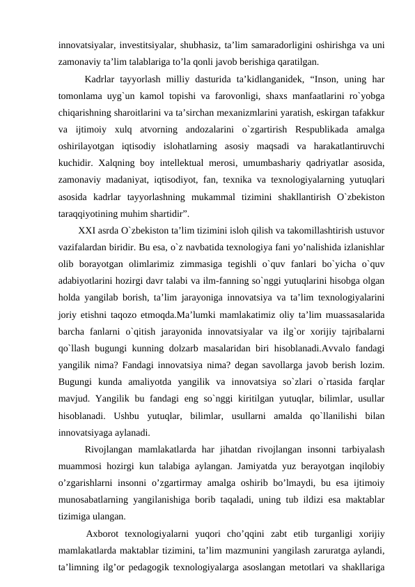 innovatsiyalar, investitsiyalar, shubhasiz, ta’lim samaradorligini oshirishga va uni
zamonaviy ta’lim talablariga to’la qonli javob berishiga qaratilgan. 
  Kadrlar  tayyorlash  milliy  dasturida  ta’kidlanganidek,  “Inson,  uning  har
tomonlama uyg`un kamol topishi va farovonligi, shaxs manfaatlarini ro`yobga
chiqarishning sharoitlarini va ta’sirchan mexanizmlarini yaratish, eskirgan tafakkur
va  ijtimoiy  xulq  atvorning  andozalarini  o`zgartirish  Respublikada  amalga
oshirilayotgan  iqtisodiy  islohatlarning  asosiy  maqsadi  va  harakatlantiruvchi
kuchidir. Xalqning boy intellektual merosi, umumbashariy qadriyatlar asosida,
zamonaviy madaniyat, iqtisodiyot, fan, texnika va texnologiyalarning yutuqlari
asosida  kadrlar  tayyorlashning  mukammal  tizimini  shakllantirish  O`zbekiston
taraqqiyotining muhim shartidir”. 
  XXI asrda O`zbekiston ta’lim tizimini isloh qilish va takomillashtirish ustuvor
vazifalardan biridir. Bu esa, o`z navbatida texnologiya fani yo’nalishida izlanishlar
olib  borayotgan  olimlarimiz  zimmasiga  tegishli  o`quv  fanlari  bo`yicha  o`quv
adabiyotlarini hozirgi davr talabi va ilm-fanning so`nggi yutuqlarini hisobga olgan
holda yangilab borish, ta’lim jarayoniga innovatsiya va ta’lim texnologiyalarini
joriy etishni taqozo etmoqda.Ma’lumki mamlakatimiz oliy ta’lim muassasalarida
barcha  fanlarni  o`qitish  jarayonida  innovatsiyalar  va  ilg`or  xorijiy  tajribalarni
qo`llash bugungi kunning dolzarb masalaridan biri hisoblanadi.Avvalo fandagi
yangilik nima? Fandagi innovatsiya nima? degan savollarga javob berish lozim.
Bugungi  kunda  amaliyotda  yangilik  va  innovatsiya  so`zlari  o`rtasida  farqlar
mavjud. Yangilik bu fandagi  eng so`nggi  kiritilgan yutuqlar, bilimlar, usullar
hisoblanadi.  Ushbu  yutuqlar,  bilimlar,  usullarni  amalda  qo`llanilishi  bilan
innovatsiyaga aylanadi. 
  Rivojlangan  mamlakatlarda  har  jihatdan  rivojlangan  insonni  tarbiyalash
muammosi hozirgi kun talabiga aylangan. Jamiyatda yuz berayotgan inqilobiy
o’zgarishlarni  insonni  o’zgartirmay amalga oshirib bo’lmaydi, bu esa ijtimoiy
munosabatlarning yangilanishiga borib taqaladi, uning tub ildizi esa maktablar
tizimiga ulangan. 
  Axborot  texnologiyalarni  yuqori  cho’qqini  zabt  etib  turganligi  xorijiy
mamlakatlarda maktablar tizimini, ta’lim mazmunini yangilash zaruratga aylandi,
ta’limning ilg’or pedagogik texnologiyalarga asoslangan metotlari va shakllariga
