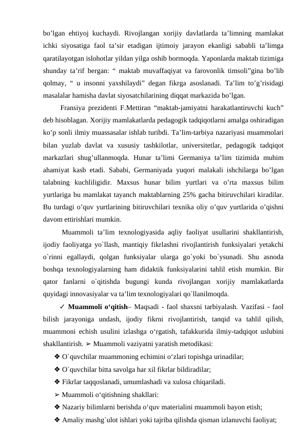 bo’lgan ehtiyoj kuchaydi. Rivojlangan xorijiy davlatlarda ta’limning mamlakat
ichki  siyosatiga  faol  ta’sir  etadigan  ijtimoiy jarayon ekanligi  sababli  ta’limga
qaratilayotgan islohotlar yildan yilga oshib bormoqda. Yaponlarda maktab tizimiga
shunday ta’rif bergan: “ maktab muvaffaqiyat va farovonlik timsoli”gina bo’lib
qolmay, “ u insonni yaxshilaydi” degan fikrga asoslanadi. Ta’lim to’g’risidagi
masalalar hamisha davlat siyosatchilarining diqqat markazida bo’lgan. 
  Fransiya prezidenti F.Mettiran “maktab-jamiyatni harakatlantiruvchi kuch”
deb hisoblagan. Xorijiy mamlakatlarda pedagogik tadqiqotlarni amalga oshiradigan
ko’p sonli ilmiy muassasalar ishlab turibdi. Ta’lim-tarbiya nazariyasi muammolari
bilan  yuzlab  davlat  va  xususiy  tashkilotlar,  universitetlar,  pedagogik  tadqiqot
markazlari  shug’ullanmoqda.  Hunar  ta’limi  Germaniya  ta’lim  tizimida  muhim
ahamiyat kasb etadi. Sababi, Germaniyada yuqori malakali ishchilarga bo’lgan
talabning  kuchliligidir.  Maxsus  hunar  bilim  yurtlari  va  o’rta  maxsus  bilim
yurtlariga bu mamlakat tayanch maktablarning 25% gacha bitiruvchilari kiradilar.
Bu turdagi o’quv yurtlarining bitiruvchilari texnika oliy o’quv yurtlarida o’qishni
davom ettirishlari mumkin. 
  Muammoli  ta’lim texnologiyasida  aqliy faoliyat usullarini shakllantirish,
ijodiy faoliyatga yo`llash, mantiqiy fikrlashni rivojlantirish funksiyalari yetakchi
o`rinni  egallaydi,  qolgan  funksiyalar  ularga  go`yoki  bo`ysunadi.  Shu  asnoda
boshqa texnologiyalarning ham didaktik funksiyalarini tahlil etish mumkin. Bir
qator  fanlarni  o`qitishda  bugungi  kunda  rivojlangan  xorijiy  mamlakatlarda
quyidagi innovasiyalar va ta’lim texnologiyalari qo`llanilmoqda. 
  ✓ Muammoli o‘qitish– Maqsadi - faol shaxsni tarbiyalash. Vazifasi - faol
bilish  jarayoniga  undash,  ijodiy  fikrni  rivojlantirish,  tanqid  va  tahlil  qilish,
muammoni echish usulini izlashga o‘rgatish, tafakkurida ilmiy-tadqiqot uslubini
shakllantirish. ➢ Muammoli vaziyatni yaratish metodikasi: 
❖ O`quvchilar muammoning echimini o‘zlari topishga urinadilar; 
❖ O`quvchilar bitta savolga har xil fikrlar bildiradilar; 
❖ Fikrlar taqqoslanadi, umumlashadi va xulosa chiqariladi. 
➢ Muammoli o‘qitishning shakllari: 
❖ Nazariy bilimlarni berishda o‘quv materialini muammoli bayon etish; 
❖ Amaliy mashg`ulot ishlari yoki tajriba qilishda qisman izlanuvchi faoliyat; 
