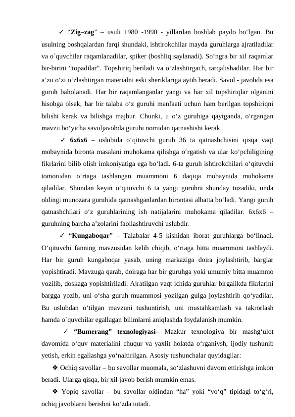   ✓ “Zig–zag” – usuli 1980 -1990 - yillardan boshlab paydo bo‘lgan. Bu
usulning boshqalardan farqi shundaki, ishtirokchilar mayda guruhlarga ajratiladilar
va o`quvchilar raqamlanadilar, spiker (boshliq saylanadi). So‘ngra bir xil raqamlar
bir-birini “topadilar”. Topshiriq beriladi va o‘zlashtirgach, tarqalishadilar. Har bir
a’zo o‘zi o‘zlashtirgan materialni eski sheriklariga aytib beradi. Savol - javobda esa
guruh baholanadi. Har bir raqamlanganlar yangi va har xil topshiriqlar olganini
hisobga olsak, har bir talaba o‘z guruhi manfaati uchun ham berilgan topshiriqni
bilishi kerak va bilishga majbur. Chunki, u o‘z guruhiga qaytganda, o‘rgangan
mavzu bo‘yicha savoljavobda guruhi nomidan qatnashishi kerak. 
  ✓ 6x6x6  –  uslubida  o‘qituvchi  guruh  36  ta  qatnashchisini  qisqa  vaqt
mobaynida bironta masalani muhokama qilishga o‘rgatish va ular ko‘pchiligining
fikrlarini bilib olish imkoniyatiga ega bo‘ladi. 6-ta guruh ishtirokchilari o‘qituvchi
tomonidan  o‘rtaga  tashlangan  muammoni  6  daqiqa  mobaynida  muhokama
qiladilar. Shundan keyin o‘qituvchi 6 ta yangi guruhni shunday tuzadiki, unda
oldingi munozara guruhida qatnashganlardan birontasi albatta bo‘ladi. Yangi guruh
qatnashchilari  o‘z  guruhlarining  ish  natijalarini  muhokama  qiladilar.  6x6x6  –
guruhning barcha a’zolarini faollashtiruvchi uslubdir.
  ✓ “Kungaboqar” – Talabalar 4-5 kishidan iborat guruhlarga bo‘linadi.
O‘qituvchi fanning mavzusidan kelib chiqib, o‘rtaga bitta muammoni tashlaydi.
Har  bir  guruh  kungaboqar  yasab,  uning  markaziga  doira  joylashtirib,  barglar
yopishtiradi. Mavzuga qarab, doiraga har bir guruhga yoki umumiy bitta muammo
yozilib, doskaga yopishtiriladi. Ajratilgan vaqt ichida guruhlar birgalikda fikrlarini
bargga yozib, uni o‘sha guruh muammosi yozilgan gulga joylashtirib qo‘yadilar.
Bu  uslubdan  o‘tilgan  mavzuni  tushuntirish,  uni  mustahkamlash  va  takrorlash
hamda o`quvchilar egallagan bilimlarni aniqlashda foydalanish mumkin. 
 
 ✓ “Bumerang”  texnologiyasi–  Mazkur  texnologiya  bir  mashg‘ulot
davomida o‘quv materialini chuqur va yaxlit holatda o‘rganiysh, ijodiy tushunib
yetish, erkin egallashga yo‘naltirilgan. Asosiy tushunchalar quyidagilar: 
❖ Ochiq savollar – bu savollar muomala, so‘zlashuvni davom ettirishga imkon
beradi. Ularga qisqa, bir xil javob berish mumkin emas. 
❖ Yopiq savollar – bu savollar oldindan “ha” yoki “yo‘q” tipidagi to‘g‘ri,
ochiq javoblarni berishni ko‘zda tutadi. 
