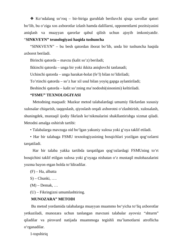 ❖ Ko‘ndalang so‘roq – bir-biriga guruhlab beriluvchi qisqa savollar qatori
bo‘lib, bu o‘ziga xos axborotlar izlash hamda dalillarni, opponentlarni pozitsiyasini
aniqlash  va  muayyan  qarorlar  qabul  qilish  uchun  ajoyib  imkoniyatdir.
“SINKVEYN” texnologiyasi haqida tushuncha 
“SINKVEYN” – bu besh qatordan iborat bo’lib, unda bir tushuncha haqida
axborot beriladi. 
Birinchi qatorda – mavzu (kalit so’z) beriladi; 
Ikkinchi qatorda – unga bir yoki ikkita aniqlovchi tanlanadi;
Uchinchi qatorda – unga harakat-holat (fe’l) bilan to’ldiriladi; 
To’rtinchi qatorda – so’z har xil usul bilan yoyiq gapga aylantiriladi; 
Beshinchi qatorda – kalit so’zning ma’nodoshi(sinonimi) keltiriladi.
“FSMU” TEXNOLOGIYASI 
  Metodning maqsadi: Mazkur metod talabalardagi umumiy fikrlardan xususiy
xulosalar chiqarish, taqqoslash, qiyoslash orqali axborotni o‘zlashtirish, xulosalash,
shuningdek, mustaqil ijodiy fikrlash ko‘nikmalarini shakllantirishga xizmat qiladi.
Metodni amalga oshirish tartibi: 
• Talabalarga mavzuga oid bo‘lgan yakuniy xulosa yoki g‘oya taklif etiladi. 
• Har bir talabaga FSMU texnologiyasining bosqichlari yozilgan qog‘ozlarni
tarqatiladi. 
 Har  bir  talaba  yakka  tartibda  tarqatilgan  qog‘ozlardagi  FSMUning  to‘rt
bosqichini taklif etilgan xulosa yoki g‘oyaga nisbatan o‘z mustaqil mulohazalarini
yozma bayon etgan holda to‘ldiradilar. 
(F) – Ha, albatta 
S) – Chunki, …. 
(M) – Demak, … 
(U) – Fikringizni umumlashtiring.
 MUNOZARA” METODI 
 Bu metod yordamida talabalarga muayyan muammo bo‘yicha to‘liq axborotlar
yetkaziladi,  munozara  uchun  tanlangan  mavzuni  talabalar  ayovsiz  “shturm”
qiladilar  va  pirovard  natijada  muammoga  tegishli  ma’lumotlarni  atroflicha
o‘rganadilar. 
1-topshiriq 
