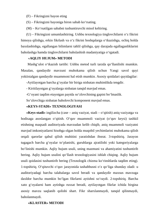 (F) – Fikringizni bayon eting 
(S) – Fikringizni bayoniga biron sabab ko‘rsating.
(M) – Ko‘rsatilgan sababni tushuntiruvchi misol keltiring. 
(U) – Fikringizni umumlashtiring. Ushbu texnologiya tinglovchilarni o‘z fikrini
himoya qilishga, erkin fikrlash va o‘z fikrini boshqalarga o‘tkazishga, ochiq holda
baxslashishga, egallangan bilimlarni tahlil qilishga, qay darajada egallaganliklarini
baholashga hamda tinglovchilarni bahslashish madaniyatiga o‘rgatadi. 
  «AQLIY HUJUM» METODI 
 Mashg‘ulot o‘tkazish tartibi: Ushbu metod turli tarzda qo‘llanilishi mumkin.
Masalan,  qandaydir  mavzuni  muhokama  qilish  uchun  Yangi  savol  quyi
yokiistalgan qandaydir muammoni hal etish mumkin. Asosiy qoidalari quyidagilar:
-Aytilayotgan barcha g‘oyalar bir biriga nisbatan muhimlikda tengdir.
- Kiritilayotgan g‘oyalarga nisbatan tanqid mavjud emas. 
-G‘oyani taqdim etayotgan paytda so‘zlovchining gapini bo‘lmaslik. 
So‘zlovchiga nisbatan baholovchi komponent mavjud emas. 
«KEYS-STADI» TEXNOLOGIYASI 
«Keys-stadi» ingilizcha (case – aniq vaziyat, stadi – o‘qitish) aniq vaziyatga va
hodisaga  asoslangan  o‘qitish.  O‘quv  muammoli  vaziyat  (o‘quv  keysi)  tashkil
etishning maqsadi auditoriyada mavzudan kelib chiqib, aniq muammoli vaziyatni
mavjud imkoniyatlarni hisobga olgan holda muqobil yechimlarini muhokama qilish
orqali  qarorlar  qabul  qilish  muhitini  yaratishdan  iborat.  3-topshiriq.  Jarayon
tugagach barcha g‘oyalar to‘planishi, guruhlarga ajratilishi yoki kategoriyalarga
bo‘linishi mumkin. Aqliy hujum usuli, uning mazmuni va ahamiyatini tushuntirib
bering. Aqliy hujum usulini qo‘llash texnologiyasini ishlab chiqing. Aqliy hujum
usuli qoidasini tushuntirib bering (Texnologik chizma ko‘rinshlarda taqdim eting).
1-topshiriq. O‘qituvchi o‘quv jarayonida tashabbusni o‘z qo‘liga shunday oladi: u
auditoriyadagi  barcha  talabalarga  savol  beradi  va  qandaydir  maxsus  mavzuga
daxldor barcha mumkin bo‘lgan fikrlarni aytishni so‘raydi. 2-topshiriq. Barcha
xato g‘oyalarni ham aytishga ruxsat beradi, aytilayotgan fikrlar ichida birgina
asosiy  mavzu  saqlanib  qolishi  shart.  Fikr  sharxlanmaydi,  tanqid  qilinmaydi,
baholanmaydi.    
  «KLASTER» METODI 
