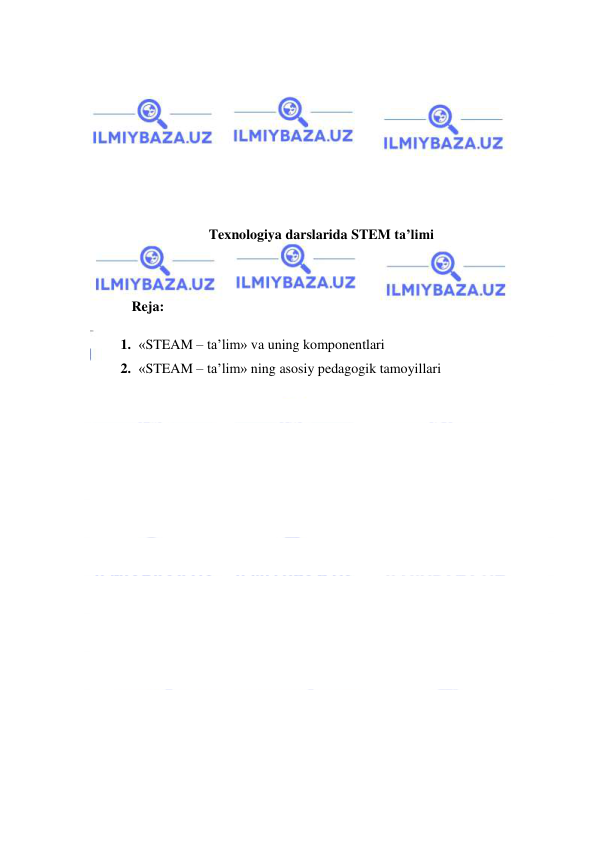  
 
 
 
 
 
 
 
 
Texnologiya darslarida STEM ta’limi 
 
 
Reja: 
1. «STEAM – ta’lim» va uning komponentlari 
2. «STEAM – ta’lim» ning asosiy pedagogik tamoyillari 
 
 
 
 
 
 
 
 
 
 
