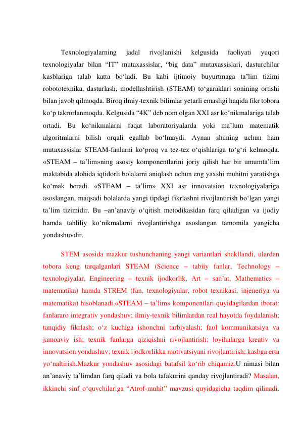  
 
 
Texnologiyalarning 
jadal 
rivojlanishi 
kelgusida 
faoliyati 
yuqori 
texnologiyalar bilan “IT” mutaxassislar, “big data” mutaxassislari, dasturchilar 
kasblariga talab katta bo‘ladi. Bu kabi ijtimoiy buyurtmaga ta’lim tizimi 
robototexnika, dasturlash, modellashtirish (STEAM) to‘garaklari sonining ortishi 
bilan javob qilmoqda. Biroq ilmiy-texnik bilimlar yetarli emasligi haqida fikr tobora 
ko‘p takrorlanmoqda. Kelgusida “4K” deb nom olgan XXI asr ko‘nikmalariga talab 
ortadi. Bu ko‘nikmalarni faqat laboratoriyalarda yoki ma’lum matematik 
algoritmlarni bilish orqali egallab bo‘lmaydi. Aynan shuning uchun ham 
mutaxassislar STEAM-fanlarni ko‘proq va tez-tez o‘qishlariga to‘g‘ri kelmoqda. 
«STEAM – ta’lim»ning asosiy komponentlarini joriy qilish har bir umumta’lim 
maktabida alohida iqtidorli bolalarni aniqlash uchun eng yaxshi muhitni yaratishga 
ko‘mak beradi. «STEAM – ta’lim» XXI asr innovatsion texnologiyalariga 
asoslangan, maqsadi bolalarda yangi tipdagi fikrlashni rivojlantirish bo‘lgan yangi 
ta’lim tizimidir. Bu –an’anaviy o‘qitish metodikasidan farq qiladigan va ijodiy 
hamda tahliliy ko‘nikmalarni rivojlantirishga asoslangan tamomila yangicha 
yondashuvdir. 
STEM asosida mazkur tushunchaning yangi variantlari shakllandi, ulardan 
tobora keng tarqalganlari STEAM (Science – tabiiy fanlar, Technology – 
texnologiyalar, Engineering – texnik ijodkorlik, Art – san’at, Mathematics – 
matematika) hamda STREM (fan, texnologiyalar, robot texnikasi, injeneriya va 
matematika) hisoblanadi.«STEAM – ta’lim» komponentlari quyidagilardan iborat: 
fanlararo integrativ yondashuv; ilmiy-texnik bilimlardan real hayotda foydalanish; 
tanqidiy fikrlash; o‘z kuchiga ishonchni tarbiyalash; faol kommunikatsiya va 
jamoaviy ish; texnik fanlarga qiziqishni rivojlantirish; loyihalarga kreativ va 
innovatsion yondashuv; texnik ijodkorlikka motivatsiyani rivojlantirish; kasbga erta 
yo‘naltirish.Mazkur yondashuv asosidagi batafsil ko‘rib chiqamiz.U nimasi bilan 
an’anaviy ta’limdan farq qiladi va bola tafakurini qanday rivojlantiradi? Masalan, 
ikkinchi sinf o‘quvchilariga “Atrof-muhit” mavzusi quyidagicha taqdim qilinadi. 
