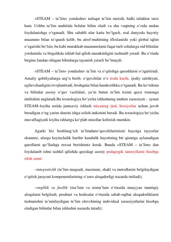  
 
«STEAM – ta’lim» yondashuv nafaqat ta’lim metodi, balki tafakkur tarzi 
ham. Ushbu ta’lim muhitida bolalar bilim oladi va shu vaqtning o‘zida undan 
foydalanishga o‘rganadi. Shu sababli ular katta bo‘lgach, real dunyoda hayotiy 
muammo bilan to‘qnash kelib, bu atrof-muhitning ifloslanishi yoki global iqlim 
o‘zgarishi bo‘lsin, bu kabi murakkab muammolarni faqat turli sohalarga oid bilimlar 
yordamida va birgalikda ishlab hal qilish mumkinligini tushunib yetadi. Bu o‘rinda 
birgina fandan olingan bilimlarga tayanish yetarli bo‘lmaydi.  
«STEAM – ta’lim» yondashuv ta’lim va o‘qitishga qarashlarni o‘zgartiradi. 
Amaliy qobiliyatlarga urg‘u berib, o‘quvchilar o‘z iroda kuchi, ijodiy salohiyati, 
egiluvchanligini rivojlantiradi, boshqalar bilan hamkorlikka o‘rganadi. Bu ko‘nikma 
va bilimlar asosiy o‘quv vazifalari, ya’ni butun ta’lim tizimi qaysi tomonga 
intilishini anglatadi.Bu texnologiya bo‘yicha ishlashning muhim xususiyati – aynan 
STEAM–loyiha ustida jamoaviy ishlash miyaning ijod, hissiyotlar uchun javob 
beradigan o‘ng yarim sharini ishga solish imkonini beradi. Bu texnologiya bo‘yicha 
muvaffaqiyatli loyiha ishlariga ko‘plab misollar keltirish mumkin.  
Agarki biz boshlang‘ich ta’limdano‘quvchilarimizni hayotga tayyorlar 
ekanmiz, ularga keyinchalik baribir kundalik hayotining bir qismiga aylanadigan 
qurollarni qo‘llashga ruxsat berishimiz kerak. Bunda «STEAM – ta’lim» dan 
foydalanib ishni tashkil qilishda quyidagi asosiy pedagogik tamoyillarni hisobga 
olish zarur: 
–integrativlik (ta’lim maqsadi, mazmuni, shakl va metodlarini belgilaydigan 
o‘qitish jarayoni komponentlarining o‘zaro aloqadorligi nazarda tutiladi);  
–onglilik va faollik (ma’lum va noma’lum o‘rtasida muayyan mantiqiy 
aloqalarni belgilash, predmet va hodisalar o‘rtasida sabab-oqibat aloqadorliklarni 
tushunishni ta’minlaydigan ta’lim oluvchining individual xususiyatlarini hisobga 
oladigan bilimlar bilan ishlashni nazarda tutadi); 
