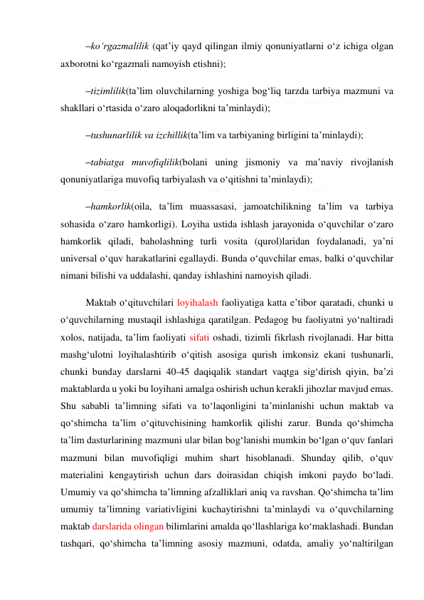  
 
–ko‘rgazmalilik (qat’iy qayd qilingan ilmiy qonuniyatlarni o‘z ichiga olgan 
axborotni ko‘rgazmali namoyish etishni); 
–tizimlilik(ta’lim oluvchilarning yoshiga bog‘liq tarzda tarbiya mazmuni va 
shakllari o‘rtasida o‘zaro aloqadorlikni ta’minlaydi); 
–tushunarlilik va izchillik(ta’lim va tarbiyaning birligini ta’minlaydi);  
–tabiatga muvofiqlilik(bolani uning jismoniy va ma’naviy rivojlanish 
qonuniyatlariga muvofiq tarbiyalash va o‘qitishni ta’minlaydi); 
–hamkorlik(oila, ta’lim muassasasi, jamoatchilikning ta’lim va tarbiya 
sohasida o‘zaro hamkorligi). Loyiha ustida ishlash jarayonida o‘quvchilar o‘zaro 
hamkorlik qiladi, baholashning turli vosita (qurol)laridan foydalanadi, ya’ni 
universal o‘quv harakatlarini egallaydi. Bunda o‘quvchilar emas, balki o‘quvchilar 
nimani bilishi va uddalashi, qanday ishlashini namoyish qiladi. 
Maktab o‘qituvchilari loyihalash faoliyatiga katta e’tibor qaratadi, chunki u 
o‘quvchilarning mustaqil ishlashiga qaratilgan. Pedagog bu faoliyatni yo‘naltiradi 
xolos, natijada, ta’lim faoliyati sifati oshadi, tizimli fikrlash rivojlanadi. Har bitta 
mashg‘ulotni loyihalashtirib o‘qitish asosiga qurish imkonsiz ekani tushunarli, 
chunki bunday darslarni 40-45 daqiqalik standart vaqtga sig‘dirish qiyin, ba’zi 
maktablarda u yoki bu loyihani amalga oshirish uchun kerakli jihozlar mavjud emas. 
Shu sababli ta’limning sifati va to‘laqonligini ta’minlanishi uchun maktab va 
qo‘shimcha ta’lim o‘qituvchisining hamkorlik qilishi zarur. Bunda qo‘shimcha 
ta’lim dasturlarining mazmuni ular bilan bog‘lanishi mumkin bo‘lgan o‘quv fanlari 
mazmuni bilan muvofiqligi muhim shart hisoblanadi. Shunday qilib, o‘quv 
materialini kengaytirish uchun dars doirasidan chiqish imkoni paydo bo‘ladi. 
Umumiy va qo‘shimcha ta’limning afzalliklari aniq va ravshan. Qo‘shimcha ta’lim 
umumiy ta’limning variativligini kuchaytirishni ta’minlaydi va o‘quvchilarning 
maktab darslarida olingan bilimlarini amalda qo‘llashlariga ko‘maklashadi. Bundan 
tashqari, qo‘shimcha ta’limning asosiy mazmuni, odatda, amaliy yo‘naltirilgan 
