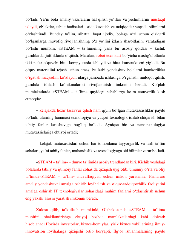  
 
bo‘ladi. Ya’ni bola amaliy vazifalarni hal qilish yo‘llari va yechimlarini mustaqil 
izlaydi, ob’ektlar, tabiat hodisalari ustida kuzatish va tadqiqotlar vaqtida bilimlarni 
o‘zlashtiradi. Bunday ta’lim, albatta, faqat ijodiy, bolaga o‘zi uchun qiziqarli 
bo‘lganlarga muvofiq rivojlanishning o‘z yo‘lini izlash sharoitlarini yaratadigan 
bo‘lishi mumkin. «STEAM – ta’lim»ning yana bir asosiy qoidasi – kichik 
guruhlarda, juftliklarda o‘qitish. Masalan, robot texnikasi bo‘yicha mashg‘ulotlarda 
ikki nafar o‘quvchi bitta kompyuterda ishlaydi va bitta konstruktorni yig‘adi. Bu 
o‘quv materialini tejash uchun emas, bu kabi yondashuv bolalarni hamkorlikka 
o‘rgatish maqsadini ko‘zlaydi, ularga jamoada ishlashga o‘rganish, muloqot qilish, 
guruhda 
ishlash 
ko‘nikmalarini 
rivojlantirish 
imkonini 
beradi. 
Ko‘plab 
mamlakatlarda «STEAM – ta’lim» quyidagi sabablarga ko‘ra ustuvorlik kasb 
etmoqda: 
– kelajakda hozir tasavvur qilish ham qiyin bo‘lgan mutaxassisliklar paydo 
bo‘ladi, ularning hammasi texnologiya va yuqori texnologik ishlab chiqarish bilan 
tabiiy fanlar kesishuviga bog‘liq bo‘ladi. Ayniqsa bio va nanotexnologiya 
mutaxassislariga ehtiyoj ortadi; 
– kelajak mutaxassislari uchun har tomonlama tayyorgarlik va turli ta’lim 
sohalari, ya’ni tabiiy fanlar, muhandislik va texnologiyaga oid bilimlar zarur bo‘ladi. 
«STEAM – ta’lim» – dunyo ta’limida asosiy trendlardan biri. Kichik yoshdagi 
bolalarda tabiiy va ijtimoiy fanlar sohasida qiziqish uyg‘otib, umumiy o‘rta va oliy 
ta’limda«STEAM – ta’lim» muvaffaqiyati uchun imkon yaratamiz. Fanlararo 
amaliy yondashuvni amalga oshirib loyihalash va o‘quv-tadqiqotchilik faoliyatini 
amalga oshirish IT texnologiyalar sohasidagi muhim fanlarni o‘zlashtirish uchun 
eng yaxshi asosni yaratish imkonini beradi. 
Xulosa qilib, ta’kidlash mumkinki, O‘zbekistonda «STEAM – ta’lim» 
muhitini 
shakllantirishga 
ehtiyoj 
boshqa 
mamlakatlardagi 
kabi 
dolzarb 
hisoblanadi.Hozirda investorlar, biznes-homiylar, yirik biznes vakillarining ilmiy-
innovatsion loyihalarga qiziqishi ortib boryapti. Ilg‘or ishlanmalarning paydo 
