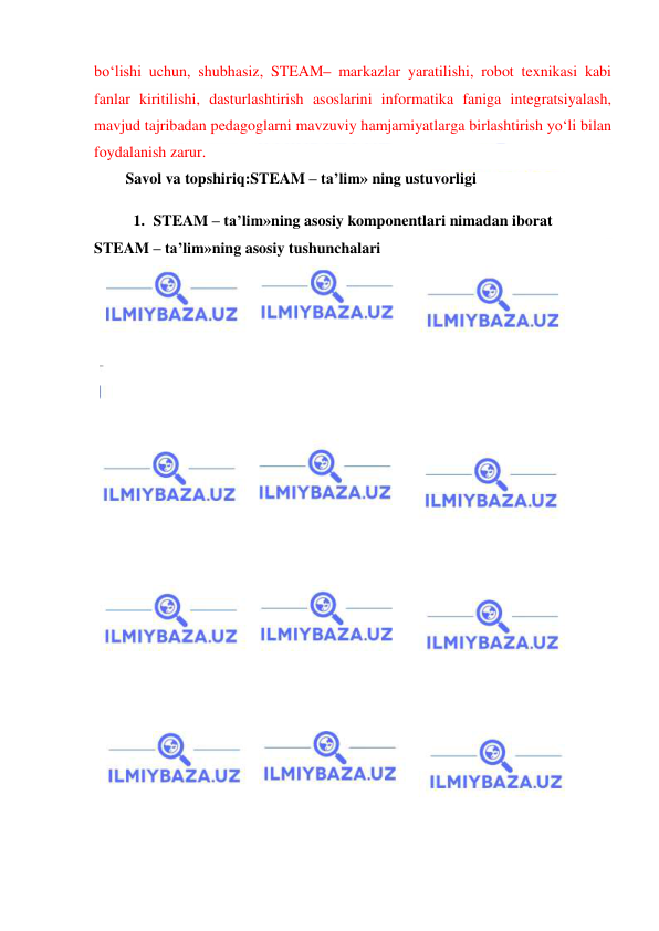  
 
bo‘lishi uchun, shubhasiz, STEAM– markazlar yaratilishi, robot texnikasi kabi 
fanlar kiritilishi, dasturlashtirish asoslarini informatika faniga integratsiyalash, 
mavjud tajribadan pedagoglarni mavzuviy hamjamiyatlarga birlashtirish yo‘li bilan 
foydalanish zarur. 
Savol va topshiriq:STEAM – ta’lim» ning ustuvorligi 
1. STEAM – ta’lim»ning asosiy komponentlari nimadan iborat 
STEAM – ta’lim»ning asosiy tushunchalari 
