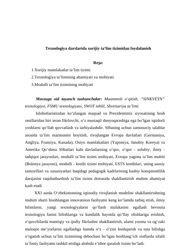 Texnologiya darslarida xorijiy ta‘lim tizimidan foydalanish
Reja:
1.Xorijiy mamlakatlar ta’lim tizimi.
2.Texnologiya ta’limining ahamiyati va mohiyati.
3.Modulli ta’lim tizimining mohiyati
  Mavzuga oid tayanch tushunchalar:  Muammoli o’qitish, ”SINKVEYN”
texnologiysi, FSMU texnologiyasi, SWOT tahlil, Shvetsariya ta’limi.
  Islohotlarimizdan ko‘zlangan maqsad va Prezidentimiz siyosatining bosh
omillaridan biri teran fikrlovchi, o‘z mustaqil dunyoqarashiga ega bo‘lgan iqtidorli
yoshlarni qo‘llab quvvatlash va tarbiyalashdir. SHuning uchun zamonaviy talablar
asosida  ta’lim  mazmunini  boyitish,  rivojlangan  Evropa  davlatlari  (Germaniya,
Angliya, Fransiya, Kanada), Osiyo mamlakatlari (Yaponiya, Janubiy Koreya) va
Amerika Qo‘shma SHtatlari kabi davlatlarning o‘quv, o‘quv - uslubiy, ilmiy -
tadqiqot jarayonlari, modulli ta’lim tizimi mohiyati, Evropa yagona ta’lim muhiti
(Bolonya jarayoni), modulli - kredit tizimi mohiyati, ESTS kreditlari, uning asosiy
tamoyillari va xususiyatlari haqidagi pedagogik kadrlarining kasbiy kompitentlilik
darajasini raqobatbardosh ta’lim tizimi doirasida shakllantirish muhim ahamiyat
kasb etadi 
  XXI asrda O‘zbekistonning iqtisodiy rivojlanish modelini shakllantirishning
muhim sharti hisoblangan innovatsion faoliyatni keng ko‘lamda tatbiq etish, ilmiy
bilimlarni,  yangi  texnologiyalarni  qo‘llash  malakasini  egallash  bevosita
texnologiya fanini bilishlariga va kundalik hayotda qo‘llay olishlariga erishish,
o‘quvchilarda mantiqiy va ijodiy fikrlashni shakllantirish, ularni yozma va og‘zaki
muloqot me’yorlarini egallashga hamda o‘z - o‘zini boshqarish va tuta bilishga
o‘rgatish uchun ta’lim tizimining debochasi bo‘lgan boshlang‘ich sinflarda sifatli
ta’limiy faoliyatni tashkil etishga alohida e’tibor qaratish lozim bo‘ladi.
