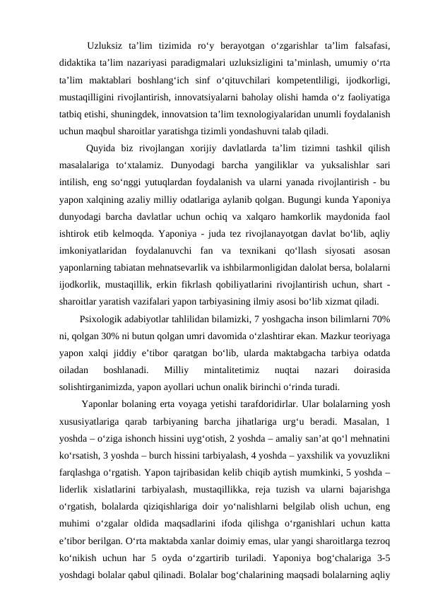   Uzluksiz  ta’lim  tizimida  ro‘y  berayotgan  o‘zgarishlar  ta’lim  falsafasi,
didaktika ta’lim nazariyasi paradigmalari uzluksizligini ta’minlash, umumiy o‘rta
ta’lim  maktablari  boshlang‘ich  sinf  o‘qituvchilari  kompetentliligi,  ijodkorligi,
mustaqilligini rivojlantirish, innovatsiyalarni baholay olishi hamda o‘z faoliyatiga
tatbiq etishi, shuningdek, innovatsion ta’lim texnologiyalaridan unumli foydalanish
uchun maqbul sharoitlar yaratishga tizimli yondashuvni talab qiladi. 
  Quyida  biz  rivojlangan  xorijiy  davlatlarda  ta’lim  tizimni  tashkil  qilish
masalalariga  to‘xtalamiz.  Dunyodagi  barcha  yangiliklar  va  yuksalishlar  sari
intilish, eng so‘nggi yutuqlardan foydalanish va ularni yanada rivojlantirish - bu
yapon xalqining azaliy milliy odatlariga aylanib qolgan. Bugungi kunda Yaponiya
dunyodagi barcha davlatlar uchun ochiq va xalqaro hamkorlik maydonida faol
ishtirok etib kelmoqda. Yaponiya - juda tez rivojlanayotgan davlat bo‘lib, aqliy
imkoniyatlaridan  foydalanuvchi  fan  va  texnikani  qo‘llash  siyosati  asosan
yaponlarning tabiatan mehnatsevarlik va ishbilarmonligidan dalolat bersa, bolalarni
ijodkorlik, mustaqillik, erkin fikrlash qobiliyatlarini rivojlantirish uchun, shart -
sharoitlar yaratish vazifalari yapon tarbiyasining ilmiy asosi bo‘lib xizmat qiladi.  
  Psixologik adabiyotlar tahlilidan bilamizki, 7 yoshgacha inson bilimlarni 70%
ni, qolgan 30% ni butun qolgan umri davomida o‘zlashtirar ekan. Mazkur teoriyaga
yapon xalqi jiddiy e’tibor qaratgan bo‘lib, ularda maktabgacha tarbiya odatda
oiladan  boshlanadi.  Milliy  mintalitetimiz  nuqtai  nazari  doirasida
solishtirganimizda, yapon ayollari uchun onalik birinchi o‘rinda turadi. 
  Yaponlar bolaning erta voyaga yetishi tarafdoridirlar. Ular bolalarning yosh
xususiyatlariga  qarab  tarbiyaning  barcha  jihatlariga  urg‘u  beradi.  Masalan,  1
yoshda – o‘ziga ishonch hissini uyg‘otish, 2 yoshda – amaliy san’at qo‘l mehnatini
ko‘rsatish, 3 yoshda – burch hissini tarbiyalash, 4 yoshda – yaxshilik va yovuzlikni
farqlashga o‘rgatish. Yаpon tajribasidan kelib chiqib aytish mumkinki, 5 yoshda –
liderlik  xislatlarini  tarbiyalash,  mustaqillikka,  reja  tuzish  va  ularni  bajarishga
o‘rgatish, bolalarda qiziqishlariga doir yo‘nalishlarni belgilab olish uchun, eng
muhimi  o‘zgalar  oldida  maqsadlarini  ifoda  qilishga  o‘rganishlari  uchun  katta
e’tibor berilgan. O‘rta maktabda xanlar doimiy emas, ular yangi sharoitlarga tezroq
ko‘nikish  uchun  har  5  oyda  o‘zgartirib  turiladi.  Yaponiya  bog‘chalariga  3-5
yoshdagi bolalar qabul qilinadi. Bolalar bog‘chalarining maqsadi bolalarning aqliy
