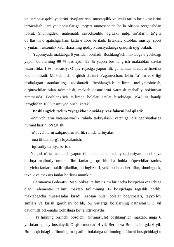 va jismoniy qobiliyatlarini rivojlantirish, mustaqillik va ichki tartib ko‘nikmalarini
tarbiyalash, jamiyat hodisalariga to‘g‘ri munosabatda bo‘la olishni o‘rgatishdan
iborat.  Shuningdek,  matematik  savodxonlik,  og‘zaki  nutq,  so‘zlarni  to‘g‘ri
qo‘llashni o‘rgatishga ham katta e’tibor beriladi. Ertaklar, kitoblar, musiqa, sport
o‘yinlari, rassomlik kabi shaxsning ijodiy xususiyatlariga qiziqish uyg‘otiladi. 
  Yaponiyada maktabga 6 yoshdan boriladi. Boshlang‘ich maktabga 6 yoshdagi
yapon bolalarning 99 % qatnaydi. 99 % yapon boshlang‘ich maktablari davlat
tasarrufida, 1 % - xususiy. O‘quv rejasiga yapon tili, gumanitar fanlar, arifmetika
kabilar kiradi. Maktablarda o‘qitish dasturi o‘zgaruvchan, lekin Ta’lim vazirligi
tasdiqlagan  standartlarga  asoslanadi.  Boshlang‘ich  ta’limni  moliyalashtirish,
o‘qituvchilar bilan ta’minlash, maktab dasturlarini yaratish mahalliy hokimiyat
zimmasida.  Boshlang‘ich  ta’limda  bolalar  davlat  hisobidagi  1945  ta  kandji
ieroglifdan 1006 tasini yod olishi kerak. 
  Boshlang‘ich ta’lim “syogakko” quyidagi vazifalarni hal qiladi: 
-o‘quvchilarni vatanparvarlik ruhida tarbiyalash, vataniga, o‘z qadriyatlariga
hurmat hissini o‘rgatish; 
-o‘quvchilarni xalqaro hamkorlik ruhida tarbiyalash; 
-ona tilidan to‘g‘ri foydalanish; 
-iqtisodiy tarbiya berish; 
Yuqori o‘rta maktabda yapon tili, matematika, tabiiyot, jamiyatshunoslik va
boshqa  majburiy  umumta’lim  fanlariga  qo‘shimcha  holda  o‘quvchilar  tanlov
bo‘yicha fanlarni taklif qiladilar, bu ingliz tili, yoki boshqa chet tillar, shuningdek,
texnik va maxsus fanlar bo‘lishi mumkin. 
  Germaniya Federativ Respublikasi ta’lim tizimi bir necha bosqichni o‘z ichiga
oladi:  elementar  ta’lim:  maktab  ta’limining  1-  bosqichiga  tegishli  bo‘lib,
maktabgacha  muassasalar  kiradi.  Asosan  bular  bolalar  bog‘chalari,  tayyorlov
sinflari  va  kirish  guruhlari  bo‘lib,  bu  yerlarga  bolalarning  qatnashishi  3  yil
davomida ota-onalar xohishiga ko‘ra ixtiyoriydir. 
  Ta’limning birinchi bosqichi. (Primastufe) boshlang‘ich maktab, unga 6
yoshdan qatnay boshlaydi. O‘qish muddati 4 yil, Berlin va Brandenburgda 6 yil.
Bu bosqichdagi ta’limning maqsadi – bolalarga ta’limning ikkinchi bosqichidagi u
