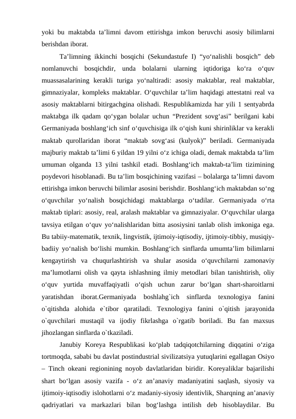 yoki bu maktabda ta’limni davom ettirishga imkon beruvchi asosiy bilimlarni
berishdan iborat. 
  Ta’limning ikkinchi bosqichi (Sekundastufe I) “yo‘nalishli bosqich” deb
nomlanuvchi  bosqichdir,  unda  bolalarni  ularning  iqtidoriga  ko‘ra  o‘quv
muassasalarining  kerakli  turiga  yo‘naltiradi:  asosiy  maktablar,  real  maktablar,
gimnaziyalar, kompleks maktablar. O‘quvchilar ta’lim haqidagi attestatni real va
asosiy maktablarni bitirgachgina olishadi. Respublikamizda har yili 1 sentyabrda
maktabga ilk qadam qo‘ygan bolalar uchun “Prezident sovg‘asi” berilgani kabi
Germaniyada boshlang‘ich sinf o‘quvchisiga ilk o‘qish kuni shirinliklar va kerakli
maktab  qurollaridan  iborat  “maktab  sovg‘asi  (kulyok)”  beriladi.  Germaniyada
majburiy maktab ta’limi 6 yildan 19 yilni o‘z ichiga oladi, demak maktabda ta’lim
umuman olganda 13 yilni tashkil etadi. Boshlang‘ich maktab-ta’lim tizimining
poydevori hisoblanadi. Bu ta’lim bosqichining vazifasi – bolalarga ta’limni davom
ettirishga imkon beruvchi bilimlar asosini berishdir. Boshlang‘ich maktabdan so‘ng
o‘quvchilar  yo‘nalish  bosqichidagi  maktablarga  o‘tadilar.  Germaniyada  o‘rta
maktab tiplari: asosiy, real, aralash maktablar va gimnaziyalar. O‘quvchilar ularga
tavsiya etilgan o‘quv yo‘nalishlaridan bitta asosiysini tanlab olish imkoniga ega.
Bu tabiiy-matematik, texnik, lingvistik, ijtimoiy-iqtisodiy, ijtimoiy-tibbiy, musiqiy-
badiiy yo‘nalish bo‘lishi mumkin. Boshlang‘ich sinflarda umumta’lim bilimlarni
kengaytirish  va  chuqurlashtirish  va  shular  asosida  o‘quvchilarni  zamonaviy
ma’lumotlarni olish va qayta ishlashning ilmiy metodlari bilan tanishtirish, oliy
o‘quv  yurtida  muvaffaqiyatli  o‘qish  uchun  zarur  bo‘lgan  shart-sharoitlarni
yaratishdan  iborat.Germaniyada  boshlahg`ich  sinflarda  texnologiya  fanini
o`qitishda  alohida  e`tibor  qaratiladi.  Texnologiya  fanini  o`qitish  jarayonida
o`quvchilari  mustaqil  va  ijodiy  fikrlashga  o`rgatib  boriladi.  Bu  fan  maxsus
jihozlangan sinflarda o`tkaziladi. 
  Janubiy Koreya Respublikasi  ko‘plab tadqiqotchilarning diqqatini o‘ziga
tortmoqda, sababi bu davlat postindustrial sivilizatsiya yutuqlarini egallagan Osiyo
– Tinch okeani regionining noyob davlatlaridan biridir. Koreyaliklar bajarilishi
shart  bo‘lgan  asosiy  vazifa  -  o‘z  an’anaviy  madaniyatini  saqlash,  siyosiy  va
ijtimoiy-iqtisodiy islohotlarni o‘z madaniy-siyosiy identivlik, Sharqning an’anaviy
qadriyatlari  va  markazlari  bilan  bog‘lashga  intilish  deb  hisoblaydilar.  Bu
