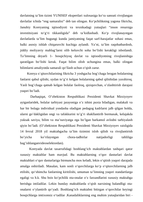 davlatning ta’lim tizimi YUNISEF ekspertlari xulosasiga ko‘ra sanoati rivojlangan
davlatlar ichida “eng samaralisi” deb tan olingan. Ko‘pchilikning yagona fikricha,
Janubiy  Koreyaning  iqtisodiyoti  va  texnikadagi  yutuqlari  “inson  resursiga
investitsiyani  to‘g‘ri  tikkanligida”  deb  ta’kidlashadi.  Ko‘p  rivojlanayotgan
davlatlarda ta’lim bugungi kunda jamiyatning faqat sarf-harajatlar sohasi emas,
balki asosiy ishlab chiqaruvchi kuchiga aylandi. Ya’ni, ta’lim raqobatbardosh,
jiddiy moliyaviy mablag‘larni olib keluvchi soha bo‘lishi  kerakligi  isbotlandi.
Ta’limning  deyarli  1-  bosqichiyoq  davlat  va  iqtisodiyotning  rivojlanishiga
qaratilgan  bo‘lishi  kerak.  Faqat  bilim  olish  uchungina  emas,  balki  olingan
bilimlarni amaliyotda samarali qo‘llash uchun o‘qish zarur. 
  Koreya o`qituvchilarining fikricha 3 yoshgacha bog’chaga brogan bolalarning
fanlarni qabul qilishi, uydan to’g’ri kelgan bolalarning qabul qilishidan yaxshiroq.
Yasli bog’chaga qatnab kelgan bolalar faolroq, qiziquvchan, o’zlashtirish darajasi
yuqori bo’ladi. 
  Darhaqiqat,  O’zbekiston  Respublikasi  Prezidenti  Shavkat  Mirziyoyev
aytganlaridek, bolalar tarbiyasi jarayoniga o’z ishini puxta biladigan, malakali va
har bir bolaga individual yondasha oladigan pedagog kadrlarni jalb qilgan holda,
ularni go’dakligidan ongi va tafakkurini to’g’ri shakllantirib bormasak, kelajakda
yuksak saviya, bilim va ma’naviyatga ega bo’lgan barkamol avlodni tarbiyalash
qiyin bo’ladi. (O’zbekiston Respublikasi Prezidenti Shavkat Mirziyoyev raisligida
14  fevral  2018  yil  maktabgacha  ta’lim  tizimini  isloh  qilish  va  rivojlantirish
bo’yicha
 
ko’rilayotgan
 
chora-tadbirlar
 
natijadorligi
 
tahliliga
bag’ishlanganvideoselektordan).
  Koreyada  davlat  tasarrufidagi  boshlang‘ich  maktablardan  tashqari  qator
xususiy  maktablar  ham  mavjud.  Bu  maktablarning  o‘quv  dasturlari  davlat
maktablari o‘quv dasturlariga birmuncha mos keladi, lekin o‘qitish yuqori darajada
amalga oshiriladi. Masalan, kam sonli o‘quvchilarga ko‘p o‘qituvchilarning jalb
etilishi, qo‘shimcha fanlarning kiritilishi, umuman ta’limning yuqori standartlarga
egaligi va h.k. Shu bois ko‘pchilik ota-onalar o‘z farzandlarini xususiy maktabga
berishga intiladilar. Lekin bunday maktablarda o‘qish narxining balandligi ota-
onalarni o‘ylantirib qo‘yadi. Boshlang‘ich maktabni bitirgan o‘quvchilar keyingi
bosqichlarga imtixonsiz o‘tadilar .Kanadaliklarning eng muhim yutuqlaridan biri -
