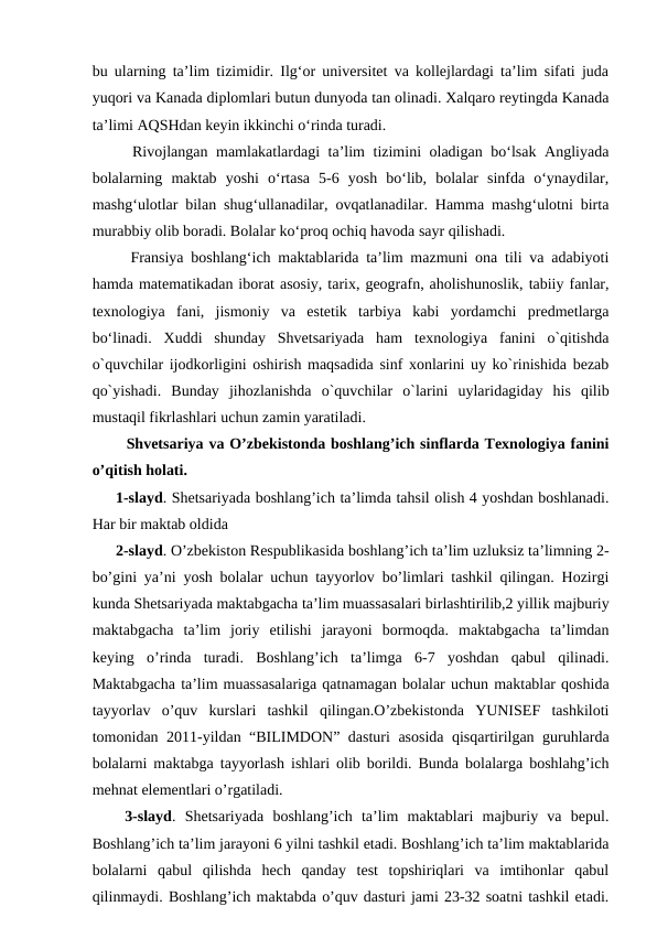 bu ularning ta’lim tizimidir. Ilg‘or universitet va kollejlardagi ta’lim sifati juda
yuqori va Kanada diplomlari butun dunyoda tan olinadi. Xalqaro reytingda Kanada
ta’limi AQSHdan keyin ikkinchi o‘rinda turadi. 
  Rivojlangan mamlakatlardagi ta’lim tizimini oladigan bo‘lsak Angliyada
bolalarning  maktab  yoshi  o‘rtasa  5-6  yosh  bo‘lib,  bolalar  sinfda  o‘ynaydilar,
mashg‘ulotlar bilan shug‘ullanadilar, ovqatlanadilar. Hamma mashg‘ulotni birta
murabbiy olib boradi. Bolalar ko‘proq ochiq havoda sayr qilishadi.
  Fransiya boshlang‘ich maktablarida ta’lim mazmuni ona tili va adabiyoti
hamda matematikadan iborat asosiy, tarix, geografn, aholishunoslik, tabiiy fanlar,
texnologiya  fani,  jismoniy  va  estetik  tarbiya  kabi  yordamchi  predmetlarga
bo‘linadi.  Xuddi  shunday  Shvetsariyada  ham  texnologiya  fanini  o`qitishda
o`quvchilar ijodkorligini oshirish maqsadida sinf xonlarini uy ko`rinishida bezab
qo`yishadi.  Bunday  jihozlanishda  o`quvchilar  o`larini  uylaridagiday  his  qilib
mustaqil fikrlashlari uchun zamin yaratiladi.
  Shvetsariya va O’zbekistonda boshlang’ich sinflarda Texnologiya fanini
o’qitish holati. 
1-slayd. Shetsariyada boshlang’ich ta’limda tahsil olish 4 yoshdan boshlanadi.
Har bir maktab oldida 
2-slayd. O’zbekiston Respublikasida boshlang’ich ta’lim uzluksiz ta’limning 2-
bo’gini ya’ni yosh bolalar uchun tayyorlov bo’limlari tashkil qilingan. Hozirgi
kunda Shetsariyada maktabgacha ta’lim muassasalari birlashtirilib,2 yillik majburiy
maktabgacha  ta’lim  joriy  etilishi  jarayoni  bormoqda.  maktabgacha  ta’limdan
keying  o’rinda  turadi.  Boshlang’ich  ta’limga  6-7  yoshdan  qabul  qilinadi.
Maktabgacha ta’lim muassasalariga qatnamagan bolalar uchun maktablar qoshida
tayyorlav  o’quv  kurslari  tashkil  qilingan.O’zbekistonda  YUNISEF  tashkiloti
tomonidan 2011-yildan “BILIMDON” dasturi asosida qisqartirilgan guruhlarda
bolalarni maktabga tayyorlash ishlari olib borildi. Bunda bolalarga boshlahg’ich
mehnat elementlari o’rgatiladi.
 3-slayd.  Shetsariyada  boshlang’ich  ta’lim  maktablari  majburiy  va  bepul.
Boshlang’ich ta’lim jarayoni 6 yilni tashkil etadi. Boshlang’ich ta’lim maktablarida
bolalarni  qabul  qilishda  hech  qanday  test  topshiriqlari  va  imtihonlar  qabul
qilinmaydi. Boshlang’ich maktabda o’quv dasturi jami 23-32 soatni tashkil etadi.
