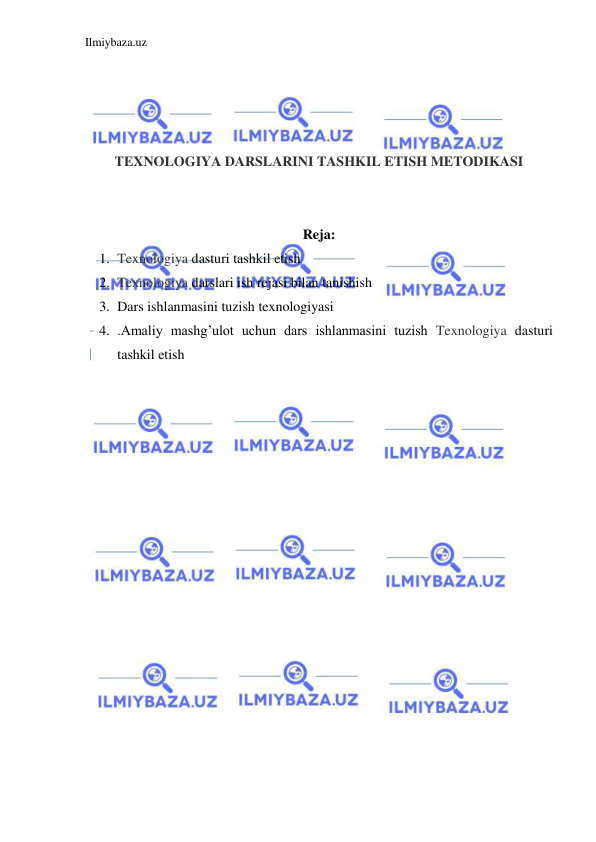 Ilmiybaza.uz 
 
 
 
 
 
TEXNOLOGIYA DARSLARINI TASHKIL ETISH METODIKASI 
 
 
Reja: 
1. Texnologiya dasturi tashkil etish 
2. Texnologiya darslari ish rejasi bilan tanishish 
3. Dars ishlanmasini tuzish texnologiyasi 
4. .Amaliy mashg’ulot uchun dars ishlanmasini tuzish Texnologiya dasturi 
tashkil etish 
 
 
 
 
 
 
 
 
 
 
 
 
 
 
 
 
 
