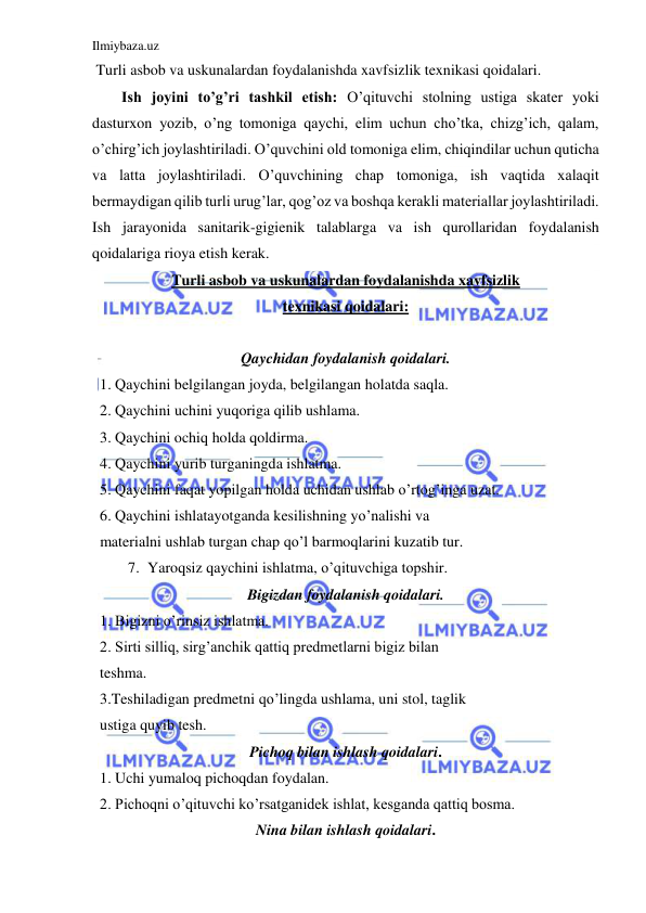 Ilmiybaza.uz 
 
 Turli asbob va uskunalardan foydalanishda xavfsizlik texnikasi qoidalari. 
Ish joyini to’g’ri tashkil etish: O’qituvchi stolning ustiga skater yoki 
dasturxon yozib, o’ng tomoniga qaychi, elim uchun cho’tka, chizg’ich, qalam, 
o’chirg’ich joylashtiriladi. O’quvchini old tomoniga elim, chiqindilar uchun quticha 
va latta joylashtiriladi. O’quvchining chap tomoniga, ish vaqtida xalaqit 
bermaydigan qilib turli urug’lar, qog’oz va boshqa kerakli materiallar joylashtiriladi. 
Ish jarayonida sanitarik-gigienik talablarga va ish qurollaridan foydalanish 
qoidalariga rioya etish kerak. 
Turli asbob va uskunalardan foydalanishda xavfsizlik 
texnikasi qoidalari: 
 
Qaychidan foydalanish qoidalari. 
  1. Qaychini belgilangan joyda, belgilangan holatda saqla. 
  2. Qaychini uchini yuqoriga qilib ushlama. 
  3. Qaychini ochiq holda qoldirma. 
  4. Qaychini yurib turganingda ishlatma. 
  5. Qaychini faqat yopilgan holda uchidan ushlab o’rtog’inga uzat. 
  6. Qaychini ishlatayotganda kesilishning yo’nalishi va  
  materialni ushlab turgan chap qo’l barmoqlarini kuzatib tur. 
7. Yaroqsiz qaychini ishlatma, o’qituvchiga topshir. 
Bigizdan foydalanish qoidalari. 
  1. Bigizni o’rinsiz ishlatma. 
  2. Sirti silliq, sirg’anchik qattiq predmetlarni bigiz bilan  
  teshma. 
  3.Teshiladigan predmetni qo’lingda ushlama, uni stol, taglik  
  ustiga quyib tesh. 
Pichoq bilan ishlash qoidalari. 
  1. Uchi yumaloq pichoqdan foydalan. 
  2. Pichoqni o’qituvchi ko’rsatganidek ishlat, kesganda qattiq bosma. 
Nina bilan ishlash qoidalari. 
