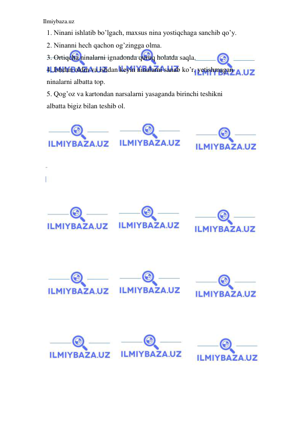 Ilmiybaza.uz 
 
  1. Ninani ishlatib bo’lgach, maxsus nina yostiqchaga sanchib qo’y. 
  2. Ninanni hech qachon og’zingga olma. 
  3. Ortiqcha ninalarni ignadonda quruq holatda saqla. 
  4. Ishdan oldin va ishdan keyin ninalarni sanab ko’r, yetishmagan  
  ninalarni albatta top. 
  5. Qog’oz va kartondan narsalarni yasaganda birinchi teshikni  
  albatta bigiz bilan teshib ol. 
 
