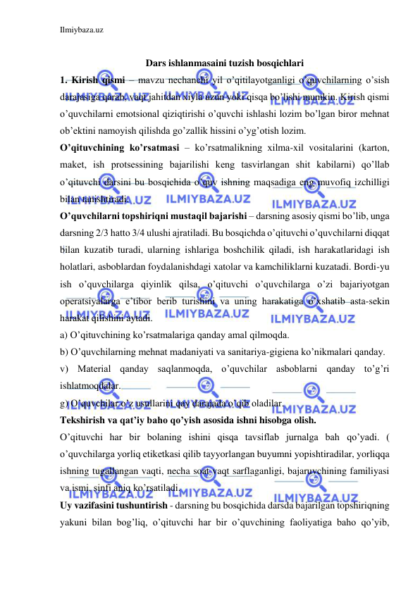 Ilmiybaza.uz 
 
 
Dars ishlanmasaini tuzish bosqichlari 
1. Kirish qismi – mavzu nechanchi yil o’qitilayotganligi o’quvchilarning o’sish 
darajasiga qarab, vaqt jahitdan xiyla uzun yoki qisqa bo’lishi mumkin. Kirish qismi 
o’quvchilarni emotsional qiziqtirishi o’quvchi ishlashi lozim bo’lgan biror mehnat 
ob’ektini namoyish qilishda go’zallik hissini o’yg’otish lozim. 
O’qituvchining ko’rsatmasi – ko’rsatmalikning xilma-xil vositalarini (karton, 
maket, ish protsessining bajarilishi keng tasvirlangan shit kabilarni) qo’llab 
o’qituvchi darsini bu bosqichida o’quv ishning maqsadiga eng muvofiq izchilligi 
bilan tanishtiradi. 
O’quvchilarni topshiriqni mustaqil bajarishi – darsning asosiy qismi bo’lib, unga 
darsning 2/3 hatto 3/4 ulushi ajratiladi. Bu bosqichda o’qituvchi o’quvchilarni diqqat 
bilan kuzatib turadi, ularning ishlariga boshchilik qiladi, ish harakatlaridagi ish 
holatlari, asboblardan foydalanishdagi xatolar va kamchiliklarni kuzatadi. Bordi-yu 
ish o’quvchilarga qiyinlik qilsa, o’qituvchi o’quvchilarga o’zi bajariyotgan 
operatsiyalarga e’tibor berib turishini va uning harakatiga o’xshatib asta-sekin 
harakat qilishini aytadi. 
a) O’qituvchining ko’rsatmalariga qanday amal qilmoqda. 
b) O’quvchilarning mehnat madaniyati va sanitariya-gigiena ko’nikmalari qanday. 
v) Material qanday saqlanmoqda, o’quvchilar asboblarni qanday to’g’ri 
ishlatmoqdalar. 
g) O’quvchilar o’z usullarini qay darajada o’qib oladilar. 
Tekshirish va qat’iy baho qo’yish asosida ishni hisobga olish. 
O’qituvchi har bir bolaning ishini qisqa tavsiflab jurnalga bah qo’yadi. ( 
o’quvchilarga yorliq etiketkasi qilib tayyorlangan buyumni yopishtiradilar, yorliqqa 
ishning tugallangan vaqti, necha soat vaqt sarflaganligi, bajaruvchining familiyasi 
va ismi, sinfi aniq ko’rsatiladi. 
Uy vazifasini tushuntirish - darsning bu bosqichida darsda bajarilgan topshiriqning 
yakuni bilan bog’liq, o’qituvchi har bir o’quvchining faoliyatiga baho qo’yib, 
