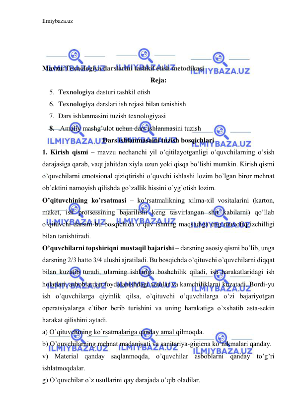 Ilmiybaza.uz 
 
 
 
 
Mavzu:Texnologiya darslarini tashkil etish metodikasi 
Reja: 
5. Texnologiya dasturi tashkil etish 
6. Texnologiya darslari ish rejasi bilan tanishish 
7. Dars ishlanmasini tuzish texnologiyasi 
8. .Amaliy mashg’ulot uchun dars ishlanmasini tuzish  
Dars ishlanmasaini tuzish bosqichlari 
1. Kirish qismi – mavzu nechanchi yil o’qitilayotganligi o’quvchilarning o’sish 
darajasiga qarab, vaqt jahitdan xiyla uzun yoki qisqa bo’lishi mumkin. Kirish qismi 
o’quvchilarni emotsional qiziqtirishi o’quvchi ishlashi lozim bo’lgan biror mehnat 
ob’ektini namoyish qilishda go’zallik hissini o’yg’otish lozim. 
O’qituvchining ko’rsatmasi – ko’rsatmalikning xilma-xil vositalarini (karton, 
maket, ish protsessining bajarilishi keng tasvirlangan shit kabilarni) qo’llab 
o’qituvchi darsini bu bosqichida o’quv ishning maqsadiga eng muvofiq izchilligi 
bilan tanishtiradi. 
O’quvchilarni topshiriqni mustaqil bajarishi – darsning asosiy qismi bo’lib, unga 
darsning 2/3 hatto 3/4 ulushi ajratiladi. Bu bosqichda o’qituvchi o’quvchilarni diqqat 
bilan kuzatib turadi, ularning ishlariga boshchilik qiladi, ish harakatlaridagi ish 
holatlari, asboblardan foydalanishdagi xatolar va kamchiliklarni kuzatadi. Bordi-yu 
ish o’quvchilarga qiyinlik qilsa, o’qituvchi o’quvchilarga o’zi bajariyotgan 
operatsiyalarga e’tibor berib turishini va uning harakatiga o’xshatib asta-sekin 
harakat qilishini aytadi. 
a) O’qituvchining ko’rsatmalariga qanday amal qilmoqda. 
b) O’quvchilarning mehnat madaniyati va sanitariya-gigiena ko’nikmalari qanday. 
v) Material qanday saqlanmoqda, o’quvchilar asboblarni qanday to’g’ri 
ishlatmoqdalar. 
g) O’quvchilar o’z usullarini qay darajada o’qib oladilar. 
