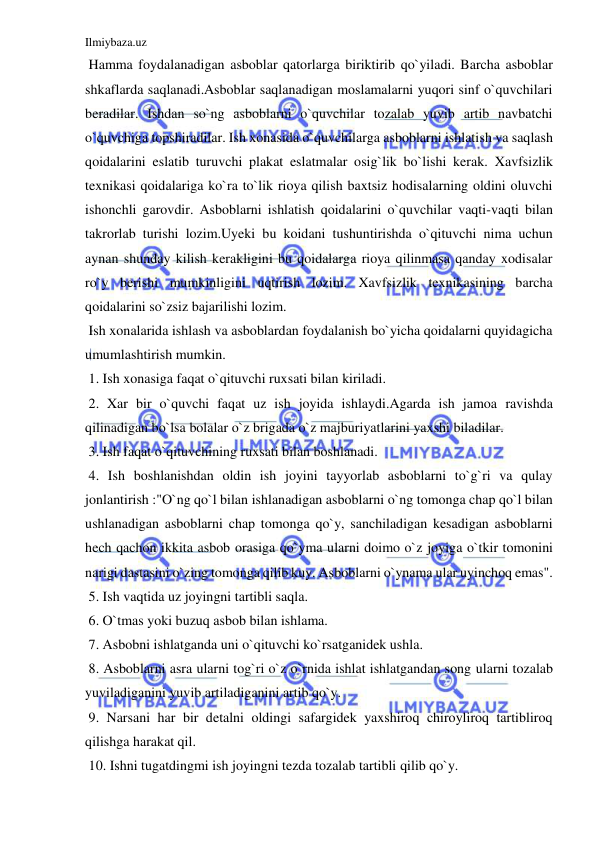 Ilmiybaza.uz 
 
 Hamma foydalanadigan asboblar qatorlarga biriktirib qo`yiladi. Barcha asboblar 
shkaflarda saqlanadi.Asboblar saqlanadigan moslamalarni yuqori sinf o`quvchilari 
beradilar. Ishdan so`ng asboblarni o`quvchilar tozalab yuvib artib navbatchi 
o`quvchiga topshiradilar. Ish xonasida o`quvchilarga asboblarni ishlatish va saqlash 
qoidalarini eslatib turuvchi plakat eslatmalar osig`lik bo`lishi kerak. Xavfsizlik 
texnikasi qoidalariga ko`ra to`lik rioya qilish baxtsiz hodisalarning oldini oluvchi 
ishonchli garovdir. Asboblarni ishlatish qoidalarini o`quvchilar vaqti-vaqti bilan 
takrorlab turishi lozim.Uyeki bu koidani tushuntirishda o`qituvchi nima uchun 
aynan shunday kilish kerakligini bu qoidalarga rioya qilinmasa qanday xodisalar 
ro`y berishi mumkinligini uqtirish lozim. Xavfsizlik texnikasining barcha 
qoidalarini so`zsiz bajarilishi lozim. 
 Ish xonalarida ishlash va asboblardan foydalanish bo`yicha qoidalarni quyidagicha 
umumlashtirish mumkin.  
 1. Ish xonasiga faqat o`qituvchi ruxsati bilan kiriladi. 
 2. Xar bir o`quvchi faqat uz ish joyida ishlaydi.Agarda ish jamoa ravishda 
qilinadigan bo`lsa bolalar o`z brigada o`z majburiyatlarini yaxshi biladilar. 
 3. Ish faqat o`qituvchining ruxsati bilan boshlanadi. 
 4. Ish boshlanishdan oldin ish joyini tayyorlab asboblarni to`g`ri va qulay 
jonlantirish :"O`ng qo`l bilan ishlanadigan asboblarni o`ng tomonga chap qo`l bilan 
ushlanadigan asboblarni chap tomonga qo`y, sanchiladigan kesadigan asboblarni 
hech qachon ikkita asbob orasiga qo`yma ularni doimo o`z joyiga o`tkir tomonini 
narigi dastasini o`zing tomonga qilib kuy. Asboblarni o`ynama ular uyinchoq emas". 
 5. Ish vaqtida uz joyingni tartibli saqla. 
 6. O`tmas yoki buzuq asbob bilan ishlama. 
 7. Asbobni ishlatganda uni o`qituvchi ko`rsatganidek ushla. 
 8. Asboblarni asra ularni tog`ri o`z o`rnida ishlat ishlatgandan song ularni tozalab 
yuviladiganini yuvib artiladiganini artib qo`y.  
 9. Narsani har bir detalni oldingi safargidek yaxshiroq chiroyliroq tartibliroq 
qilishga harakat qil.  
 10. Ishni tugatdingmi ish joyingni tezda tozalab tartibli qilib qo`y. 
