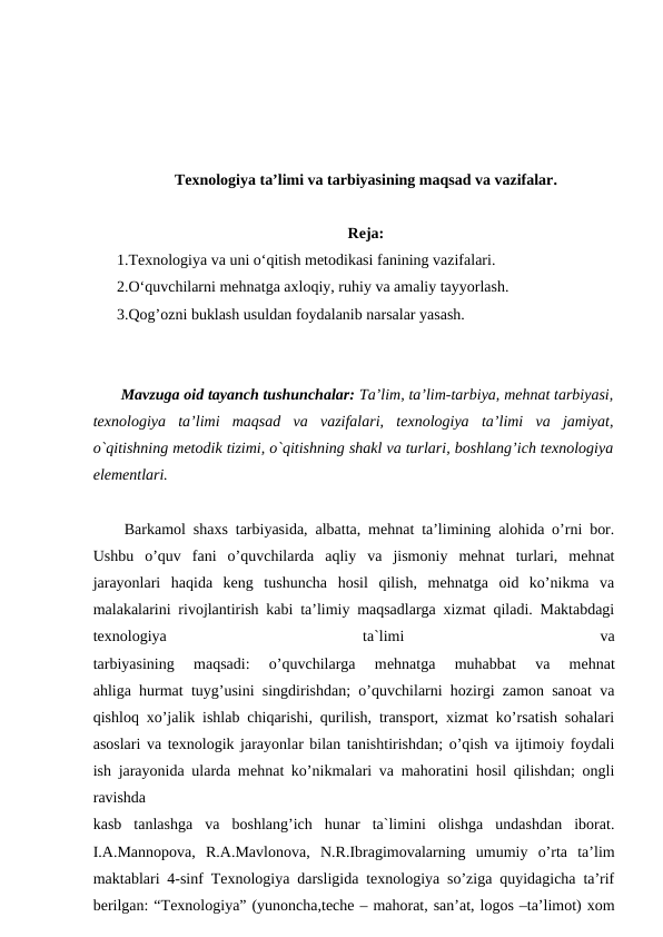Texnologiya ta’limi va tarbiyasining maqsad va vazifalar.
Reja:
1.Texnologiya va uni o‘qitish metodikasi fanining vazifalari.
2.O‘quvchilarni mehnatga axloqiy, ruhiy va amaliy tayyorlash.
3.Qog’ozni buklash usuldan foydalanib narsalar yasash.
 Mavzuga oid tayanch tushunchalar: Ta’lim, ta’lim-tarbiya, mehnat tarbiyasi,
texnologiya  ta’limi  maqsad  va  vazifalari,  texnologiya  ta’limi  va  jamiyat,
o`qitishning metodik tizimi, o`qitishning shakl va turlari, boshlang’ich texnologiya
elementlari.
 Barkamol shaxs tarbiyasida, albatta, mehnat ta’limining alohida o’rni bor.
Ushbu  o’quv  fani  o’quvchilarda  aqliy  va  jismoniy  mehnat  turlari,  mehnat
jarayonlari  haqida  keng  tushuncha  hosil  qilish,  mehnatga  oid  ko’nikma  va
malakalarini rivojlantirish kabi ta’limiy maqsadlarga xizmat qiladi. Maktabdagi
texnologiya
 
ta`limi
 
va
tarbiyasining  maqsadi:  o’quvchilarga  mеhnatga  muhabbat  va  mеhnat
ahliga hurmat tuyg’usini singdirishdan; o’quvchilarni hozirgi zamon sanoat va
qishloq xo’jalik ishlab chiqarishi, qurilish, transport, xizmat ko’rsatish sohalari
asoslari va texnologik jarayonlar bilan tanishtirishdan; o’qish va ijtimoiy foydali
ish jarayonida ularda mеhnat ko’nikmalari va mahoratini hosil qilishdan; ongli
ravishda
kasb  tanlashga  va  boshlang’ich  hunar  ta`limini  olishga  undashdan  iborat.
I.A.Mannopova,  R.A.Mavlonova,  N.R.Ibragimovalarning  umumiy  o’rta  ta’lim
maktablari 4-sinf Texnologiya darsligida texnologiya so’ziga quyidagicha ta’rif
berilgan: “Texnologiya” (yunoncha,teche – mahorat, san’at, logos –ta’limot) xom
