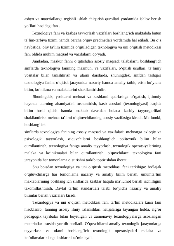 ashyo va materiallarga tegishli ishlab chiqarish qurollari yordamida ishlov berish
yo’llari haqidagi fan .
 Texnologiya fani va kasbga tayyorlash vazifalari boshlang’ich maktabda butun
ta`lim-tarbiya tizimi hamda barcha o’quv prеdmеtlari yordamida hal еtiladi. Bu o’z
navbatida, oliy ta’lim tizimida o’qitiladigan texnologiya va uni o’qitish metodikasi
fani oldida muhim maqsad va vazifalarni qo’yadi.
 Jumladan, mazkur fanni o’qitishdan asosiy maqsad: talabalarni boshlang’ich
sinflarda texnologiya fanining mazmuni va vazifalari, o’qitish usullari, ta’limiy
vositalar  bilan  tanishtirish  va  ularni  darslarda,  shuningdek,  sinfdan  tashqari
texnologiya fanini o’qitish jarayonida nazariy hamda amaliy tatbiq etish bo’yicha
bilim, ko’nikma va malakalarini shakllantirishdir.
 Shuningdek, yoshlarni mehnat  va kasblarni qadrlashga o’rgatish, ijtimoiy
hayotda ularning ahamiyatini tushuntirish, kasb asoslari (texnologiyasi) haqida
bilim  hosil  qilish  hamda  maktab  davridan  bolada  kasbiy  tayyorgarlikni
shakllantirish mehnat ta’limi o’qituvchilarning asosiy vazifasiga kiradi. Ma’lumki,
boshlang’ich
sinflarda texnologiya fanining asosiy maqsad va vazifalari: mеhnatga axloqiy va
psixologik  tayyorlash,  o’quvchilarni  boshlang’ich  politеxnik  bilim  bilan
qurollantirish, texnologiya faniga amaliy tayyorlash, texnologik operatsiyalarining
malaka  va  ko’nikmalari  bilan  qurollantirish,  o’quvchilarni  texnologiya  fani
jarayonida har tomonlama o’stirishni tarkib toptirishdan iborat.
 Shu boisdan texnologiya va uni o’qitish metodikasi fani tarkibiga: bo’lajak
o’qituvchilarga  har  tomonlama  nazariy  va  amaliy  bilim  berish,  umumta’lim
maktablarining boshlang’ich sinflarida kasblar haqida ma’lumot berish izchilligini
takomillashtirish,  Davlat  ta’lim  standartlari  talabi  bo’yicha  nazariy  va  amaliy
bilimlar berish vazifalari kiradi.
 Texnologiya va uni o’qitish metodikasi fani ta’lim metodikalari kursi fani
hisoblanib, fanning asosiy ilmiy izlanishlari natijalariga tayangan holda, ilg’or
pedagogik tajribalar bilan boyitilgan va zamonaviy texnologiyalarga asoslangan
materiallar asosida yoritib boriladi. O’quvchilarni amaliy texnologik jarayonlarga
tayyorlash  va  ularni  boshlang’ich  texnologik  operatsiyalari  malaka  va
ko’nikmalarini egallashlarini ta’minlaydi.
