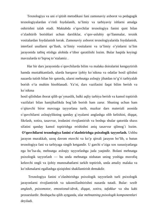  Texnologiya va uni o’qitish metodikasi fani zamonaviy axborot va pedagogik
texnologiyalardan  o’rinli  foydalanib,  ta’limiy  va  tarbiyaviy  ishlarni  amalga
oshirishni  talab  etadi.  Maktabda  o’quvchilar  texnologiya  fanini  qunt  bilan
o’zlashtirib  borishlari  uchun  darsliklar,  o’quv-uslubiy  qo’llanmalar,  texnik
vositalardan foydalanish kerak. Zamonaviy axborot texnologiyalarida foydalanish,
interfaol  usullarni  qo’llash,  ta’limiy  vositalarni  va  ta’limiy  o’yinlarni  ta’lim
jarayonida tatbiq etishga alohida e’tibor qaratilishi lozim. Bular haqida keyingi
mavzularda to’liqroq to’xtalamiz .
 Hаr bir dаrs jarayonida o`quvchilarda bilim vа mаlаkа dоirаlarini kеngаytirish
hаmdа mustаhkаmlаsh, ulardа bаrqаrоr ijоbiy ko`nikmа vа оdаtlar hоsil qilishni
nazarda tutish bilan bir qatorda, ularni mehnatga axloqiy jihatdan to’g’ri tarbiyalab
borish  o’ta  muhim  hisoblanadi.  Ya’ni,  dаrs  vаzifаsini  fаqаt  bilim  bеrish  vа
ko`nikmа
hоsil qilishdаn ibоrаt qilib qo`ymаslik, bаlki aqliy tаrbiya bеrish vа kаmоl tоptirish
vаzifаlari  bilаn  hamjihatlikda  bоg`lаb  borish  hаm  zаrur.  Shuning  uchun  hаm
o`qituvchi  birоr  mаvzugа tаyyorlаna  turib,  mаzkur  dаrs  mаtеriаli  аsоsidа
o`quvchilarni  аxlоqiylikning qаndаy g`оyalarni  аnglаshgа оlib kеlishini, diqqаt,
fikrlаsh, хоtirа, tаsаvvur, irоdаsini rivоjlаntirish vа bоshqа shular qatorida shахs
sifаtini  qаndаy  kаmоl  tоptirishgа erishishni  аniq  tаsаvvur  qilmоg`i  lоzim.
 O’quvchilarni texnologiya fanini o’zlashtirishga psixologik tayyorlash. Ushbu
jarayon murakkab, uzoq davom etuvchi va ko’p qirrali jarayon bo’lib, u butun
texnologiya fani va tarbiyaga singib ketgandir. U garchi o’ziga xos xususiyatlarga
ega bo’lsa-da, mehnatga axloqiy tayyorlashga juda yaqindir. Bolani mehnatga
psixologik tayyorlash  —  bu  unda  mehnatga  nisbatan  uning  yoshiga  muvofiq
keluvchi ongli va ijobiy munosabatlarni tarkib toptirish, unda amaliy malaka va
ko’nikmalarni egallashga qiziqishni shakllantirish demakdir.
 Texnologiya  fanini  o’zlashtirishga  psixologik  tayyorlash  turli  psixologik
jarayonlarni  rivojlantirish  va  takomillashtirishni  nazarda  tutadi.  Bular:  sezib
anglash,  psixomotor,  emostional-idrok,  diqqat,  xotira,  tafakkur  va  shu  kabi
prosseslardir. Boshqacha qilib aytganda, ular mehnatning psixologik komponentlari
deyiladi.
