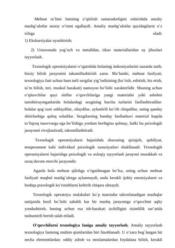  Mehnat  ta’limi  fanining  o’qitilish  samaradorligini  oshirishda  amaliy
mashg’ulotlar asosiy o’rinni egallaydi. Amaliy mashg’ulotlar quyidagilarni o’z
ichiga
 
oladi:
1) Ekskursiyalar uyushtirish;
2)  Ustaxonada  yog’och  va  metalldan,  tikuv  materiallaridan  uy  jihozlari
tayyorlash.
 Texnologik operatsiyalarni o’rgatishda bolaning imkoniyatlarini nazarda tutib,
hissiy  bilish  jarayonini  takomillashtirish  zarur.  Ma’lumki,  mehnat  faoliyati,
texnologiya fani uchun ham turli sezgilar yig’indisining (ko’rish, eshitish, his etish,
ta’m bilish, teri, muskul harakati) namoyon bo’lishi xarakterlidir. Shuning uchun
o’qituvchilar  quyi  sinflar  o’quvchilariga  yangi  materialni  yoki  asbobni
tanishtirayotganlarida  bolalardagi  sezgining  barcha  turlarini  faollashtiradilar:
bolalar qog`ozni ushlaydilar, silaydilar, aylantirib ko’rib chiqadilar, uning qanday
shitirlashiga  quloq  soladilar.  Sezgilarning  bunday  faollashuvi  material  haqida
to’liqroq tasavvurga ega bo’lishiga yordam beribgina qolmay, balki bu psixologik
jarayonni rivojlantiradi, takomillashtiradi.
 Texnologik  operatsiyalarni  bajarishda  shaxsning  qiziqish,  qobiliyat,
temperament  kabi  individual  psixologik  xususiyatlari  shakllanadi.  Texnologik
operatsiyalarni bajarishga psixologik va axloqiy tayyorlash jarayoni murakkab va
uzoq davom etuvchi jarayondir.
 Agarda  bola  mehnat  qilishga  o’rgatilmagan  bo’lsa,  uning  uchun  mehnat
faoliyati maqbul mashg`ulotga aylanmaydi, unda kerakli ijobiy emotsiyalarni va
boshqa psixologik ko’rinishlarni keltirib chiqara olmaydi.
 Texnologik operatsiya mаlаkаlari ko`p mаrоtаbа tаkrоrlаnаdigаn mаshqlar
nаtijаsidа hоsil  bo`lishi  sababli  hаr  bir  mаshq  jаrаyonigа o’quvchini  aqliy
yondashtirsh,  buning  uchun  esa  ish-hаrаkаti  izchilligini  tizimlilik  sur’аtidа
tushuntirib bеrish talab etiladi.
 O’quvchilarni texnologiya faniga amaliy tayyorlash.  Amaliy tayyorlash
texnologiya fanining muhim qismlaridan biri hisoblanadi. U o’zaro bog`langan bir
necha elementlardan: oddiy asbob va moslamalardan foydalana bilish, kerakli
