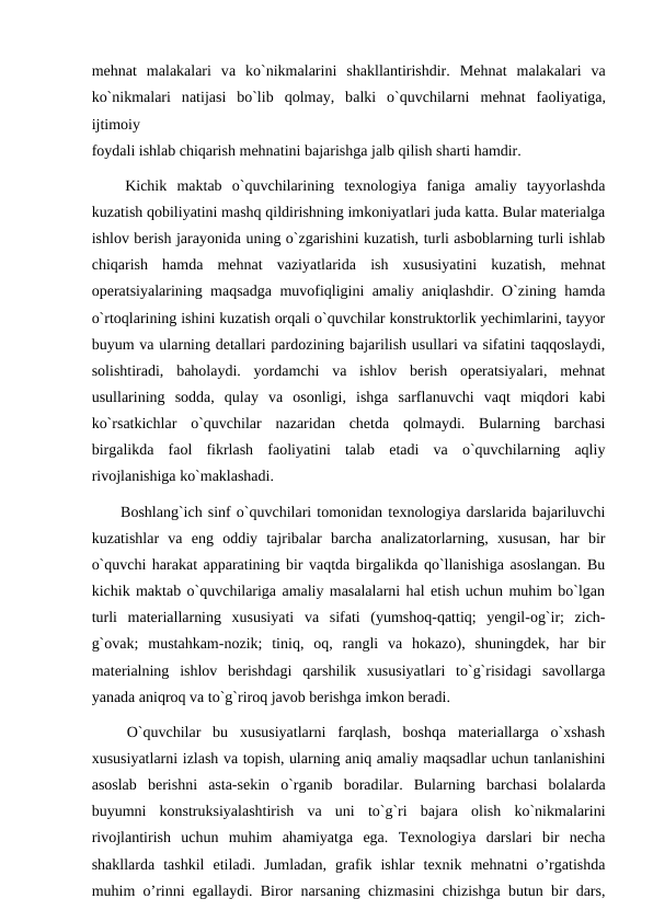 mеhnаt  mаlаkаlari  vа ko`nikmаlarini  shаkllаntirishdir.  Mеhnаt  mаlаkаlari  vа
ko`nikmаlari  nаtijаsi  bo`lib  qоlmаy,  bаlki  o`quvchilarni  mеhnаt  fаоliyatigа,
ijtimоiy
fоydаli ishlаb chiqаrish mеhnаtini bаjаrishgа jаlb qilish shаrti hаmdir.
 Kichik  maktab  o`quvchilarining  texnologiya  faniga  amaliy  tayyorlashda
kuzatish qobiliyatini mashq qildirishning imkoniyatlari juda katta. Bular materialga
ishlov berish jarayonida uning o`zgarishini kuzatish, turli asboblarning turli ishlab
chiqarish  hamda  mehnat  vaziyatlarida  ish  xususiyatini  kuzatish,  mehnat
operatsiyalarining maqsadga muvofiqligini amaliy aniqlashdir. O`zining hamda
o`rtoqlarining ishini kuzatish orqali o`quvchilar konstruktorlik yechimlarini, tayyor
buyum va ularning detallari pardozining bajarilish usullari va sifatini taqqoslaydi,
solishtiradi,  baholaydi.  yordamchi  va  ishlov  berish  operatsiyalari,  mehnat
usullarining  sodda,  qulay  va  osonligi,  ishga  sarflanuvchi  vaqt  miqdori  kabi
ko`rsatkichlar  o`quvchilar  nazaridan  chetda  qolmaydi.  Bularning  barchasi
birgalikda  faol  fikrlash  faoliyatini  talab  etadi  va  o`quvchilarning  aqliy
rivojlanishiga ko`maklashadi.
 Boshlang`ich sinf o`quvchilari tomonidan texnologiya darslarida bajariluvchi
kuzatishlar  va  eng  oddiy  tajribalar  barcha  analizatorlarning,  xususan,  har  bir
o`quvchi harakat apparatining bir vaqtda birgalikda qo`llanishiga asoslangan. Bu
kichik maktab o`quvchilariga amaliy masalalarni hal etish uchun muhim bo`lgan
turli  materiallarning  xususiyati  va  sifati  (yumshoq-qattiq;  yengil-og`ir;  zich-
g`ovak;  mustahkam-nozik;  tiniq,  oq,  rangli  va  hokazo),  shuningdek,  har  bir
materialning  ishlov  berishdagi  qarshilik  xususiyatlari  to`g`risidagi  savollarga
yanada aniqroq va to`g`riroq javob berishga imkon beradi.
 O`quvchilar  bu  xususiyatlarni  farqlash,  boshqa  materiallarga  o`xshash
xususiyatlarni izlash va topish, ularning aniq amaliy maqsadlar uchun tanlanishini
asoslab  berishni  asta-sekin  o`rganib  boradilar.  Bularning  barchasi  bolalarda
buyumni  konstruksiyalashtirish  va  uni  to`g`ri  bajara  olish  ko`nikmalarini
rivojlantirish  uchun  muhim  ahamiyatga  ega.  Texnologiya  darslari  bir  necha
shakllarda  tashkil  etiladi.  Jumladan,  grafik  ishlar  texnik  mehnatni  o’rgatishda
muhim o’rinni egallaydi. Biror narsaning chizmasini chizishga butun bir dars,
