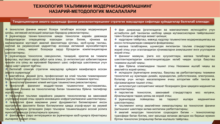 Тенденцияларни амалга оширишда фанни ривожлантиришнинг стратегик мақсадлари сифатида қуйидагилар белгилаб олинади:
 технология фанини меҳнат бозори талаблари асосида модернизация
қилиш, ижтимоий-иқтисодий жиҳатдан барқарор ривожлантириш;
 ўқувчиларда
техник-технологик
ҳамда
технологик
жараён
давомида
бажариладиган
операциялар
юзасидан
олган
билим,
кўникма
ва
малакаларини мустақил амалий фаолиятида қўллаш, касб-ҳунар танлаш,
миллий ва
умуминсоний қадриятлар
асосида
ижтимоий
муносабатларга
кириша
олиш,
меҳнат
бозорида
зарур
бўладиган
компетенцияларни
шакллантириш;
 ўқувчиларда
технологик
саводхонлик,
танқидий,
креатив
ва
тизимли
фикрлаш, мустақил қарор қабул қила олиш, ўз интеллектуал қобилиятларини
намоён эта олиш ва маънавий баркамол шахс сифатида шаклланиши учун
зарур шарт-шароит яратиш;
 белгилаб олинган стратегик мақсадлар қуйидаги вазифаларга асосан
амалга оширилади:
 мактабгача, умумий ўрта, профессионал ва олий таълим тизимларининг
барча босқичларида изчил технология фанини ўқитиш тизимини яратиш;
 технология фанининг илмий методик таъминотини ривожлантириш;
 технология
фанининг
моддий-техник
таъминотини
мустаҳкамлаш,
замонавий техника ва технологиялар билан таъминлаш бўйича таклифлар
ишлаб чиқиш;
 технология таълими жараёнига рақамли технологиялар ва замонавий
усулларни жорий этиш орқали инновацион инфратузилмасини шакллантириш;
 технология фани мақомини унинг фундаментал билимларнинг инсон
яратувчилик фаолияти билан боғлиқлигини ҳамда атроф-муҳит ва умумий
таълим мазмуни ўртасидаги ўзаро таъсирни таъминлашдаги асосий ролига
муносиб равишда ўзлаштиришга эришиш;
 фанларнинг ўзаро интеграцияси ва ўқувчиларни касб-ҳунарга йўналтириш
ишларини ташкил этиш;
 фан
доирасида
ўргатиладиган
ва
мамлакатимиз
иқтисодиёти
учун
истиқболли деб танланган касблар ҳамда мутахассисларни тайёрлашнинг
таянч босқичи сифатида хизмат қилиши;
 кадрларни тайёрлаш, мавжуд кадрлар таъминотини модернизациялаш ва
инсон потенциалидан самарали фойдаланиш;
 малака
талабларини,
шунингдек
янгиланган таълим
стандартларини
жорий этиш учун эгалланадиган кўникмаларни аниқлашнинг янги усулларини
жорий этиш;
 фаннинг
мазмуни,
ўзига
хос
хусусиятлари,
малака
талаблари
ва
шакллантириладиган
компетенциялардан
келиб
чиққан
ҳолда
баҳолаш
тизимини ишлаб чиқиш;
 фан бўйича олимпиадани ташкил этиш Низомини ишлаб чиқиш ва
амалиётга жорий қилиш;
 иқтидорли ўқувчиларни аниқлаш, баҳолаш ва рағбатлантириш тизимини
технология шу жумладан дизайн, муҳандислик, робототехника, электроника,
болалар
учун
ихтиро
масалаларини
ечиш
алгоритми
каби
танлов
ва
кўргазмаларини ташкил этиш;
 интеллектуал салоҳиятнинг меҳнат бозоридаги ўрни ҳақидаги маданиятни
шакллантириш;
 перспектив
технологик,
замонавий
стандартларга
мос
келувчи,
йўналишларни тадқиқ қилиш ва жорий этиш;
 ўқувчиларда
лойиҳалаш
ва
тадқиқот
ишлари
маданиятини
шакллантириш;
 таълимнинг илғор амалиётини оммалаштириш ва технология фанини
ўқитишнинг шакллари хилма-хиллигини рағбатлантириш;
 амалий
жиҳатдан
технология
соҳасидаги
билим
–
технологиялар
трансфери билан боғлиқ, кенг маънода келажак авлодни юз бериши мумкин
бўлган технологик ўзгаришлар билан ишлашга тайёрлаш.
ТЕХНОЛОГИЯ ТАЪЛИМИНИ МОДЕРНИЗАЦИЯЛАШНИНГ 
НАЗАРИЙ-МЕТОДОЛОГИК МАСАЛАЛАРИ
