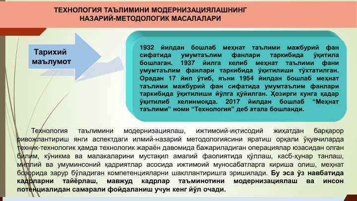 Технология
таълимини
модернизациялаш,
ижтимоий-иқтисодий
жиҳатдан
барқарор
ривожлантириш янги аспектдаги илмий-назарий методологиясини яратиш орқали ўқувчиларда
техник-технологик ҳамда технологик жараён давомида бажариладиган операциялар юзасидан олган
билим, кўникма ва малакаларини мустақил амалий фаолиятида қўллаш, касб-ҳунар танлаш,
миллий ва умуминсоний қадриятлар асосида ижтимоий муносабатларга кириша олиш, меҳнат
бозорида зарур бўладиган компетенцияларни шакллантиришга эришилади. Бу эса ўз навбатида
кадрларни
тайёрлаш,
мавжуд
кадрлар
таъминотини
модернизациялаш
ва
инсон
потенциалидан самарали фойдаланиш учун кенг йўл очади.
Тарихий 
маълумот
1932
йилдан
бошлаб
меҳнат
таълими
мажбурий
фан
сифатида
умумтаълим
фанлари
таркибида
ўқитила
бошлаган.
1937
йилга
келиб
меҳнат
таълими
фани
умумтаълим
фанлари
таркибида
ўқитилиши
тўхтатилган.
Орадан 17 йил ўтиб, яъни 1954 йилдан бошлаб меҳнат
таълими мажбурий фан сифатида умумтаълим фанлари
таркибида ўқитилиши йўлга қўйилган. Ҳозирги кунга қадар
ўқитилиб
келинмоқда.
2017
йилдан
бошлаб
“Меҳнат
таълими” номи “Технология” деб атала бошланди.
ТЕХНОЛОГИЯ ТАЪЛИМИНИ МОДЕРНИЗАЦИЯЛАШНИНГ 
НАЗАРИЙ-МЕТОДОЛОГИК МАСАЛАЛАРИ
